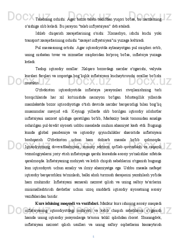 Talabning oshishi: Agar bozor talabi taklifdan yuqori bo'lsa, bu narxlarning
o'sishiga olib keladi. Bu jarayon "talab inflyatsiyasi" deb ataladi.
Ishlab   chiqarish   xarajatlarining   o'sishi:   Xomashyo,   ishchi   kuchi   yoki
transport xarajatlarining oshishi "xarajat inflyatsiyasi"ni yuzaga keltiradi.
Pul massasining ortishi: Agar iqtisodiyotda aylanayotgan pul miqdori ortib,
uning   nisbatan   tovar   va   xizmatlar   miqdoridan   ko'proq   bo'lsa,   inflatsiya   yuzaga
keladi.
Tashqi   iqtisodiy   omillar:   Xalqaro   bozordagi   narxlar   o'zgarishi,   valyuta
kurslari farqlari va importga bog’liqlik inflatsiyani kuchaytiruvchi omillar bo'lishi
mumkin.
O'zbekiston   iqtisodiyotida   inflatsiya   jarayonlari   rivojlanishning   turli
bosqichlarida   har   xil   ko'rinishda   namoyon   bo'lgan.   Mustaqillik   yillarida
mamlakatda   bozor   iqtisodiyotiga   o'tish   davrida   narxlar   barqarorligi   bilan   bog’liq
muammolar   mavjud   edi.   Keyingi   yillarda   olib   borilgan   iqtisodiy   islohotlar
inflatsiyani   nazorat   qilishga   qaratilgan   bo'lib,   Markaziy   bank   tomonidan   amalga
oshirilgan pul-kredit siyosati ushbu masalada muhim ahamiyat kasb etdi.   Bugungi
kunda   global   pandemiya   va   iqtisodiy   qiyinchiliklar   sharoitida   inflatsiyani
boshqarish   O'zbekiston   uchun   ham   dolzarb   masala   bo'lib   qolmoqda.
Iqtisodiyotning   diversifikatsiyasi,   xususiy   sektorni   qo'llab-quvvatlash   va   raqamli
texnologiyalarni joriy etish inflatsiyaga qarshi kurashda asosiy yo'nalishlar sifatida
qaralmoqda.   Inflatsiyaning mohiyati va kelib chiqish sabablarini o'rganish bugungi
kun   iqtisodiyoti   uchun   amaliy   va   ilmiy   ahamiyatga   ega.   Ushbu   masala   nafaqat
iqtisodiy barqarorlikni ta'minlash, balki aholi turmush darajasini yaxshilash yo'lida
ham   muhimdir.   Inflatsiyani   samarali   nazorat   qilish   va   uning   salbiy   ta'sirlarini
minimallashtirish   davlatlar   uchun   uzoq   muddatli   iqtisodiy   siyosatning   asosiy
vazifalaridan biridir.
Kurs ishining maqsadi va vazifalari.   Mazkur kurs ishining asosiy maqsadi
inflatsiyaning   iqtisodiyotdagi   mohiyati   va   kelib   chiqish   sabablarini   o‘rganish
hamda   uning   iqtisodiy   jarayonlarga   ta'sirini   tahlil   qilishdan   iborat.   Shuningdek,
inflatsiyani   nazorat   qilish   usullari   va   uning   salbiy   oqibatlarini   kamaytirish
5