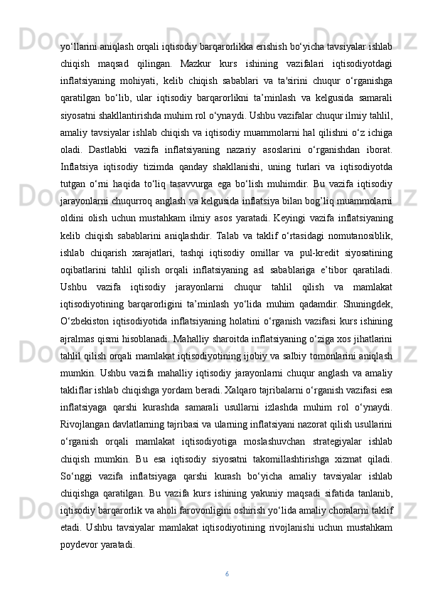 yo‘llarini aniqlash orqali iqtisodiy barqarorlikka erishish bo‘yicha tavsiyalar ishlab
chiqish   maqsad   qilingan.   Mazkur   kurs   ishining   vazifalari   iqtisodiyotdagi
inflatsiyaning   mohiyati,   kelib   chiqish   sabablari   va   ta'sirini   chuqur   o‘rganishga
qaratilgan   bo‘lib,   ular   iqtisodiy   barqarorlikni   ta’minlash   va   kelgusida   samarali
siyosatni shakllantirishda muhim rol o‘ynaydi. Ushbu vazifalar chuqur ilmiy tahlil,
amaliy tavsiyalar  ishlab  chiqish va iqtisodiy  muammolarni  hal  qilishni  o‘z ichiga
oladi.   Dastlabki   vazifa   inflatsiyaning   nazariy   asoslarini   o‘rganishdan   iborat.
Inflatsiya   iqtisodiy   tizimda   qanday   shakllanishi,   uning   turlari   va   iqtisodiyotda
tutgan   o‘rni   haqida   to‘liq   tasavvurga   ega   bo‘lish   muhimdir.   Bu   vazifa   iqtisodiy
jarayonlarni chuqurroq anglash va kelgusida inflatsiya bilan bog’liq muammolarni
oldini   olish   uchun   mustahkam   ilmiy   asos   yaratadi.   Keyingi   vazifa   inflatsiyaning
kelib   chiqish   sabablarini   aniqlashdir.   Talab   va   taklif   o‘rtasidagi   nomutanosiblik,
ishlab   chiqarish   xarajatlari,   tashqi   iqtisodiy   omillar   va   pul-kredit   siyosatining
oqibatlarini   tahlil   qilish   orqali   inflatsiyaning   asl   sabablariga   e’tibor   qaratiladi.
Ushbu   vazifa   iqtisodiy   jarayonlarni   chuqur   tahlil   qilish   va   mamlakat
iqtisodiyotining   barqarorligini   ta’minlash   yo‘lida   muhim   qadamdir.   Shuningdek,
O‘zbekiston   iqtisodiyotida   inflatsiyaning   holatini   o‘rganish   vazifasi   kurs   ishining
ajralmas qismi hisoblanadi. Mahalliy sharoitda inflatsiyaning o‘ziga xos jihatlarini
tahlil qilish orqali mamlakat iqtisodiyotining ijobiy va salbiy tomonlarini aniqlash
mumkin.   Ushbu   vazifa   mahalliy   iqtisodiy   jarayonlarni   chuqur   anglash   va   amaliy
takliflar ishlab chiqishga yordam beradi.   Xalqaro tajribalarni o‘rganish vazifasi esa
inflatsiyaga   qarshi   kurashda   samarali   usullarni   izlashda   muhim   rol   o‘ynaydi.
Rivojlangan davlatlarning tajribasi va ularning inflatsiyani nazorat qilish usullarini
o‘rganish   orqali   mamlakat   iqtisodiyotiga   moslashuvchan   strategiyalar   ishlab
chiqish   mumkin.   Bu   esa   iqtisodiy   siyosatni   takomillashtirishga   xizmat   qiladi.
So‘nggi   vazifa   inflatsiyaga   qarshi   kurash   bo‘yicha   amaliy   tavsiyalar   ishlab
chiqishga   qaratilgan.   Bu   vazifa   kurs   ishining   yakuniy   maqsadi   sifatida   tanlanib,
iqtisodiy barqarorlik va aholi farovonligini oshirish yo‘lida amaliy choralarni taklif
etadi.   Ushbu   tavsiyalar   mamlakat   iqtisodiyotining   rivojlanishi   uchun   mustahkam
poydevor yaratadi.
6