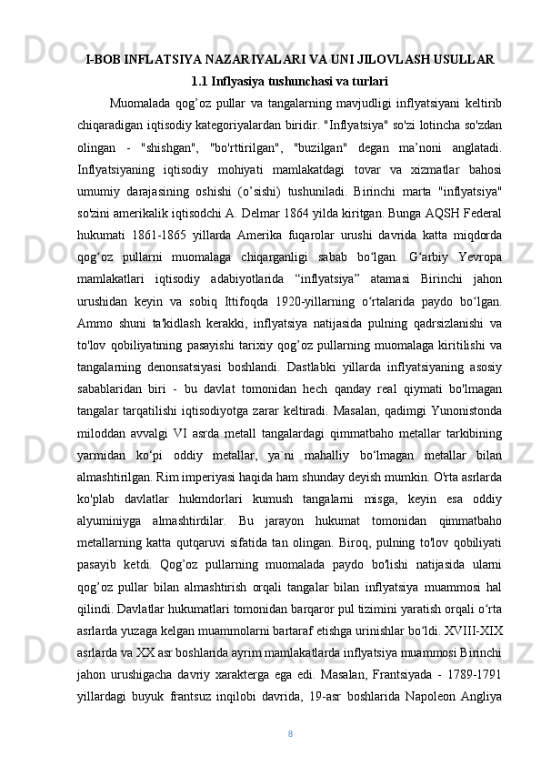 I-BOB   INFLATSIYA NAZARIYALARI VA UNI JILOVLASH USULLAR
1.1   Inflyasiya tushunchasi va turlari
Muomalada   qog’oz   pullar   va   tangalarning   mavjudligi   inflyatsiyani   keltirib
chiqaradigan iqtisodiy kategoriyalardan biridir. "Inflyatsiya" so'zi lotincha so'zdan
olingan   -   "shishgan",   "bo'rttirilgan",   "buzilgan"   degan   ma’noni   anglatadi.
Inflyatsiyaning   iqtisodiy   mohiyati   mamlakatdagi   tovar   va   xizmatlar   bahosi
umumiy   darajasining   oshishi   (o’sishi)   tushuniladi.   Birinchi   marta   "inflyatsiya"
so'zini amerikalik iqtisodchi A. Delmar 1864 yilda kiritgan. Bunga AQSH Federal
hukumati   1861-1865   yillarda   Amerika   fuqarolar   urushi   davrida   katta   miqdorda
qog oz   pullarni   muomalaga   chiqarganligi   sabab   bo lgan.   G arbiy   Yevropaʻ ʻ ʻ
mamlakatlari   iqtisodiy   adabiyotlarida   “inflyatsiya”   atamasi   Birinchi   jahon
urushidan   keyin   va   sobiq   Ittifoqda   1920-yillarning   o rtalarida   paydo   bo lgan.	
ʻ ʻ
Ammo   shuni   ta'kidlash   kerakki,   inflyatsiya   natijasida   pulning   qadrsizlanishi   va
to'lov   qobiliyatining   pasayishi   tarixiy   qog’oz   pullarning   muomalaga   kiritilishi   va
tangalarning   denonsatsiyasi   boshlandi.   Dastlabki   yillarda   inflyatsiyaning   asosiy
sabablaridan   biri   -   bu   davlat   tomonidan   hech   qanday   real   qiymati   bo'lmagan
tangalar   tarqatilishi   iqtisodiyotga   zarar   keltiradi.   Masalan,   qadimgi   Yunonistonda
miloddan   avvalgi   VI   asrda   metall   tangalardagi   qimmatbaho   metallar   tarkibining
yarmidan   ko‘pi   oddiy   metallar,   ya`ni   mahalliy   bo‘lmagan   metallar   bilan
almashtirilgan. Rim imperiyasi haqida ham shunday deyish mumkin. O'rta asrlarda
ko'plab   davlatlar   hukmdorlari   kumush   tangalarni   misga,   keyin   esa   oddiy
alyuminiyga   almashtirdilar.   Bu   jarayon   hukumat   tomonidan   qimmatbaho
metallarning   katta   qutqaruvi   sifatida   tan   olingan.   Biroq,   pulning   to'lov   qobiliyati
pasayib   ketdi.   Qog’oz   pullarning   muomalada   paydo   bo'lishi   natijasida   ularni
qog’oz   pullar   bilan   almashtirish   orqali   tangalar   bilan   inflyatsiya   muammosi   hal
qilindi. Davlatlar hukumatlari tomonidan barqaror pul tizimini yaratish orqali o rta	
ʻ
asrlarda yuzaga kelgan muammolarni bartaraf etishga urinishlar bo ldi.	
ʻ   XVIII-XIX
asrlarda va XX asr boshlarida ayrim mamlakatlarda inflyatsiya muammosi Birinchi
jahon   urushigacha   davriy   xarakterga   ega   edi.   Masalan,   Frantsiyada   -   1789-1791
yillardagi   buyuk   frantsuz   inqilobi   davrida,   19-asr   boshlarida   Napoleon   Angliya
8 