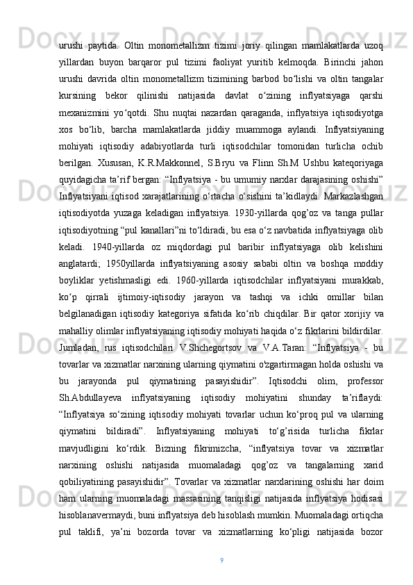 urushi   paytida.   Oltin   monometallizm   tizimi   joriy   qilingan   mamlakatlarda   uzoq
yillardan   buyon   barqaror   pul   tizimi   faoliyat   yuritib   kelmoqda.   Birinchi   jahon
urushi   davrida   oltin   monometallizm   tizimining   barbod   bo lishi   va   oltin   tangalarʻ
kursining   bekor   qilinishi   natijasida   davlat   o zining   inflyatsiyaga   qarshi	
ʻ
mexanizmini   yo qotdi.	
ʻ   Shu   nuqtai   nazardan   qaraganda,   inflyatsiya   iqtisodiyotga
xos   bo‘lib,   barcha   mamlakatlarda   jiddiy   muammoga   aylandi.   Inflyatsiyaning
mohiyati   iqtisodiy   adabiyotlarda   turli   iqtisodchilar   tomonidan   turlicha   ochib
berilgan.   Xususan,   K.R.Makkonnel,   S.Bryu   va   Flinn   Sh.M   Ushbu   kateqoriyaga
quyidagicha ta’rif  bergan: “Inflyatsiya  - bu umumiy narxlar darajasining oshishi”
Inflyatsiyani   iqtisod   xarajatlarining   o‘rtacha   o‘sishini   ta’kidlaydi.   Markazlashgan
iqtisodiyotda   yuzaga   keladigan   inflyatsiya.   1930-yillarda   qog’oz   va   tanga   pullar
iqtisodiyotning “pul kanallari”ni to‘ldiradi, bu esa o‘z navbatida inflyatsiyaga olib
keladi.   1940-yillarda   oz   miqdordagi   pul   baribir   inflyatsiyaga   olib   kelishini
anglatardi;   1950yillarda   inflyatsiyaning   asosiy   sababi   oltin   va   boshqa   moddiy
boyliklar   yetishmasligi   edi.   1960-yillarda   iqtisodchilar   inflyatsiyani   murakkab,
ko p   qirrali   ijtimoiy-iqtisodiy   jarayon   va   tashqi   va   ichki   omillar   bilan	
ʻ
belgilanadigan   iqtisodiy   kategoriya   sifatida   ko rib   chiqdilar.	
ʻ   Bir   qator   xorijiy   va
mahalliy olimlar inflyatsiyaning iqtisodiy mohiyati haqida o‘z fikrlarini bildirdilar.
Jumladan,   rus   iqtisodchilari   V.Shchegortsov   va   V.A.Taran:   “Inflyatsiya   -   bu
tovarlar va xizmatlar narxining ularning qiymatini o'zgartirmagan holda oshishi va
bu   jarayonda   pul   qiymatining   pasayishidir”.   Iqtisodchi   olim,   professor
Sh.Abdullayeva   inflyatsiyaning   iqtisodiy   mohiyatini   shunday   ta’riflaydi:
“Inflyatsiya   so‘zining   iqtisodiy   mohiyati   tovarlar   uchun   ko‘proq   pul   va   ularning
qiymatini   bildiradi”.   Inflyatsiyaning   mohiyati   to‘g’risida   turlicha   fikrlar
mavjudligini   ko‘rdik.   Bizning   fikrimizcha,   “inflyatsiya   tovar   va   xizmatlar
narxining   oshishi   natijasida   muomaladagi   qog’oz   va   tangalarning   xarid
qobiliyatining   pasayishidir”.   Tovarlar   va   xizmatlar   narxlarining   oshishi   har   doim
ham   ularning   muomaladagi   massasining   tanqisligi   natijasida   inflyatsiya   hodisasi
hisoblanavermaydi, buni inflyatsiya deb hisoblash mumkin. Muomaladagi ortiqcha
pul   taklifi,   ya’ni   bozorda   tovar   va   xizmatlarning   ko‘pligi   natijasida   bozor
9