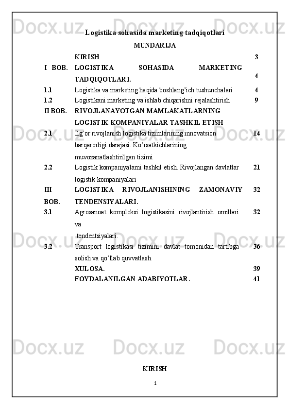 Logistika sohasida marketing tadqiqotlari
MUNDARIJA
KIRISH 3
I   BOB. LOGISTIKA   SOHASIDA   MARKETING
TADQIQOTLARI. 4
1.1 Logistika va marketing haqida boshlang’ich tushunchalari 4
1.2 Logistikani marketing va ishlab chiqarishni rejalashtirish 9
II BOB. RIVOJLANAYOTGAN MAMLAKATLARNING 
LOGISTIK KOMPANIYALAR TASHKIL ETISH
2.1 Ilg’or rivojlanish logistika tizimlarining innovatsion 
barqarorligi darajasi. Ko’rsatkichlarining 
muvozanatlashtirilgan tizimi 14
2.2 Logistik kompaniyalarni tashkil etish. Rivojlangan davlatlar
logistik kompaniyalari 21
III
BOB. LOGISTIKA   RIVOJLANISHINING   ZAMONAVIY
TENDENSIYALARI. 32
3.1 Agrosanoat   kompleksi   logistikasini   rivojlantirish   omillari
va    
 tendentsiyalari. 32
3.2 Transport   logistikasi   tizimini   davlat   tomonidan   tartibga
solish va qo’llab quvvatlash. 36
XULOSA. 39
FOYDALANILGAN ADABIYOTLAR. 41
 
 
 
 
KIRISH
1