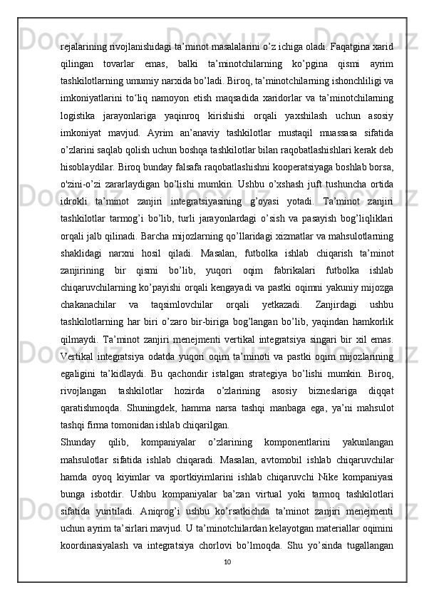 rejalarining rivojlanishidagi ta’minot masalalarini o’z ichiga oladi. Faqatgina xarid
qilingan   tovarlar   emas,   balki   ta’minotchilarning   ko’pgina   qismi   ayrim
tashkilotlarning umumiy narxida bo’ladi. Biroq, ta’minotchilarning ishonchliligi va
imkoniyatlarini   to liq   namoyon   etish   maqsadida   xaridorlar   va   ta’minotchilarningʻ
logistika   jarayonlariga   yaqinroq   kirishishi   orqali   yaxshilash   uchun   asosiy
imkoniyat   mavjud.   Ayrim   an’anaviy   tashkilotlar   mustaqil   muassasa   sifatida
o’zlarini saqlab qolish uchun boshqa tashkilotlar bilan raqobatlashishlari kerak deb
hisoblaydilar. Biroq bunday falsafa raqobatlashishni kooperatsiyaga boshlab borsa,
o'zini-o’zi   zararlaydigan   bo’lishi   mumkin.   Ushbu   o’xshash   juft   tushuncha   ortida
idrokli   ta’minot   zanjiri   integratsiyasining   g’oyasi   yotadi.   Ta’minot   zanjiri
tashkilotlar   tarmog’i   bo’lib,   turli   jarayonlardagi   o’sish   va   pasayish   bog’liqliklari
orqali jalb qilinadi. Barcha mijozlarning qo’llaridagi xizmatlar va mahsulotlarning
shaklidagi   narxni   hosil   qiladi.   Masalan,   futbolka   ishlab   chiqarish   ta’minot
zanjirining   bir   qismi   bo’lib,   yuqori   oqim   fabrikalari   futbolka   ishlab
chiqaruvchilarning ko’payishi orqali kengayadi va pastki oqimni yakuniy mijozga
chakanachilar   va   taqsimlovchilar   orqali   yetkazadi.   Zanjirdagi   ushbu
tashkilotlarning   har   biri   o’zaro   bir-biriga   bog’langan   bo’lib,   yaqindan   hamkorlik
qilmaydi.   Ta’minot   zanjiri   menejmenti   vertikal   integratsiya   singari   bir   xil   emas.
Vertikal   integratsiya   odatda   yuqori   oqim   ta’minoti   va   pastki   oqim   mijozlarining
egaligini   ta’kidlaydi.   Bu   qachondir   istalgan   strategiya   bo’lishi   mumkin.   Biroq,
rivojlangan   tashkilotlar   hozirda   o’zlarining   asosiy   bizneslariga   diqqat
qaratishmoqda.   Shuningdek,   hamma   narsa   tashqi   manbaga   ega,   ya’ni   mahsulot
tashqi firma tomonidan ishlab chiqarilgan.
Shunday   qilib,   kompaniyalar   o’zlarining   komponentlarini   yakunlangan
mahsulotlar   sifatida   ishlab   chiqaradi.   Masalan,   avtomobil   ishlab   chiqaruvchilar
hamda   oyoq   kiyimlar   va   sportkiyimlarini   ishlab   chiqaruvchi   Nike   kompaniyasi
bunga   isbotdir.   Ushbu   kompaniyalar   ba’zan   virtual   yoki   tarmoq   tashkilotlari
sifatida   yuritiladi.   Aniqrog’i   ushbu   ko’rsatkichda   ta’minot   zanjiri   menejmenti
uchun ayrim ta’sirlari mavjud. U ta’minotchilardan kelayotgan materiallar oqimini
koordinasiyalash   va   integratsiya   chorlovi   bo’lmoqda.   Shu   yo’sinda   tugallangan
10 