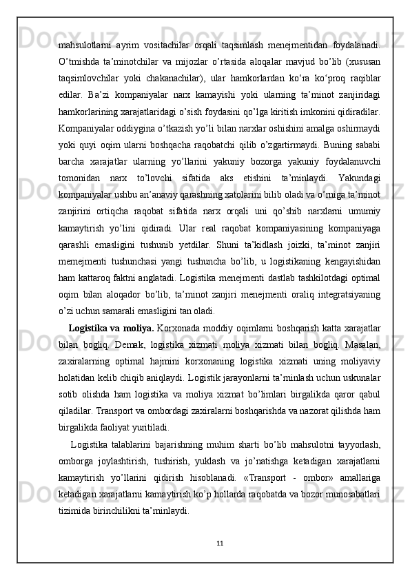 mahsulotlarni   ayrim   vositachilar   orqali   taqsimlash   menejmentidan   foydalanadi.
O’tmishda   ta’minotchilar   va   mijozlar   o’rtasida   aloqalar   mavjud   bo’lib   (xususan
taqsimlovchilar   yoki   chakanachilar),   ular   hamkorlardan   ko‘ra   ko proq   raqiblarʻ
edilar.   Ba’zi   kompaniyalar   narx   kamayishi   yoki   ularning   ta’minot   zanjiridagi
hamkorlarining xarajatlaridagi o’sish foydasini qo’lga kiritish imkonini qidiradilar.
Kompaniyalar oddiygina o’tkazish yo’li bilan narxlar oshishini amalga oshirmaydi
yoki   quyi   oqim   ularni   boshqacha   raqobatchi   qilib   o’zgartirmaydi.   Buning   sababi
barcha   xarajatlar   ularning   yo’llarini   yakuniy   bozorga   yakuniy   foydalanuvchi
tomonidan   narx   to’lovchi   sifatida   aks   etishini   ta’minlaydi.   Yakundagi
kompaniyalar ushbu an’anaviy qarashning xatolarini bilib oladi va o’rniga ta’minot
zanjirini   ortiqcha   raqobat   sifatida   narx   orqali   uni   qo’shib   narxlarni   umumiy
kamaytirish   yo’lini   qidiradi.   Ular   real   raqobat   kompaniyasining   kompaniyaga
qarashli   emasligini   tushunib   yetdilar.   Shuni   ta’kidlash   joizki,   ta’minot   zanjiri
memejmenti   tushunchasi   yangi   tushuncha   bo’lib,   u   logistikaning   kengayishidan
ham kattaroq faktni anglatadi. Logistika menejmenti dastlab tashkilotdagi optimal
oqim   bilan   aloqador   bo’lib,   ta’minot   zanjiri   menejmenti   oraliq   integratsiyaning
o’zi uchun samarali emasligini tan oladi.
     Logistika va moliya.   Korxonada moddiy oqimlarni boshqarish katta xarajatlar
bilan   bogliq.   Demak,   logistika   xizmati   moliya   xizmati   bilan   bogliq.   Masalan,
zaxiralarning   optimal   hajmini   korxonaning   logistika   xizmati   uning   moliyaviy
holatidan kelib chiqib aniqlaydi. Logistik jarayonlarni ta’minlash uchun uskunalar
sotib   olishda   ham   logistika   va   moliya   xizmat   bo’limlari   birgalikda   qaror   qabul
qiladilar. Transport va ombordagi zaxiralarni boshqarishda va nazorat qilishda ham
birgalikda faoliyat yuritiladi.
      Logistika   talablarini   bajarishning   muhim   sharti   bo’lib   mahsulotni   tayyorlash,
omborga   joylashtirish,   tushirish,   yuklash   va   jo’natishga   ketadigan   xarajatlarni
kamaytirish   yo’llarini   qidirish   hisoblanadi.   «Transport   -   ombor»   amallariga
ketadigan xarajatlarni kamaytirish ko’p hollarda raqobatda va bozor munosabatlari
tizimida birinchilikni ta’minlaydi.
11