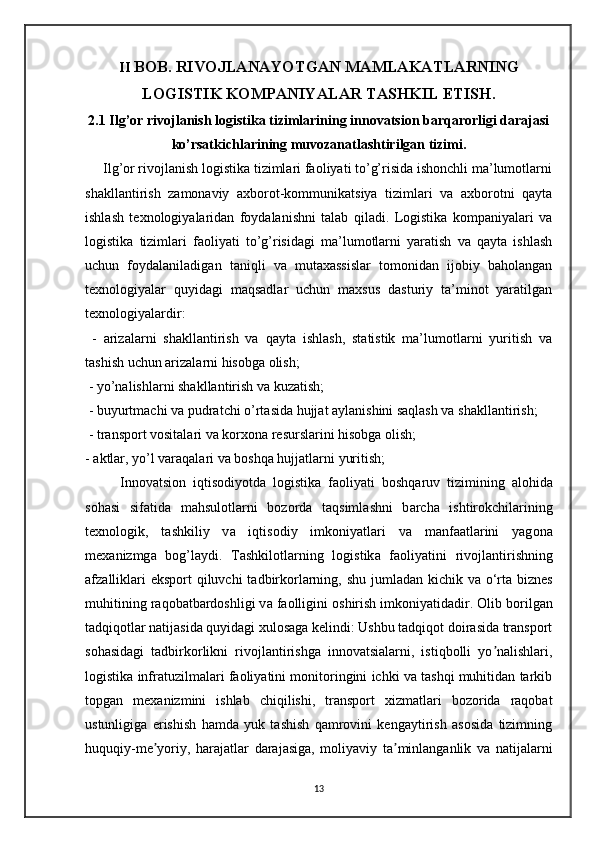II  BOB. RIVOJLANAYOTGAN MAMLAKATLARNING
LOGISTIK KOMPANIYALAR TASHKIL ETISH.
2.1 Ilg’or rivojlanish logistika tizimlarining innovatsion barqarorligi darajasi
ko’rsatkichlarining muvozanatlashtirilgan tizimi .
      Ilg’or rivojlanish logistika tizimlari faoliyati to’g’risida ishonchli ma’lumotlarni
shakllantirish   zamonaviy   axborot-kommunikatsiya   tizimlari   va   axborotni   qayta
ishlash   texnologiyalaridan   foydalanishni   talab   qiladi.   Logistika   kompaniyalari   va
logistika   tizimlari   faoliyati   to’g’risidagi   ma’lumotlarni   yaratish   va   qayta   ishlash
uchun   foydalaniladigan   taniqli   va   mutaxassislar   tomonidan   ijobiy   baholangan
texnologiyalar   quyidagi   maqsadlar   uchun   maxsus   dasturiy   ta’minot   yaratilgan
texnologiyalardir:
  -   arizalarni   shakllantirish   va   qayta   ishlash,   statistik   ma’lumotlarni   yuritish   va
tashish uchun arizalarni hisobga olish;
 - yo’nalishlarni shakllantirish va kuzatish;
 - buyurtmachi va pudratchi o’rtasida hujjat aylanishini saqlash va shakllantirish;
 - transport vositalari va korxona resurslarini hisobga olish; 
- aktlar, yo’l varaqalari va boshqa hujjatlarni yuritish;
          Inn о v а tsi о n   iqtis о diyotd а   l о gistik а   f ао liyati   b о shq а ruv   tizimining   а l о hid а
s о h а si   sif а tid а   m а hsul о tl а rni   b о z о rd а   t а qsiml а shni   b а rch а   ishtir о kchil а rining
t ех n о l о gik,   t а shkiliy   v а   iqtis о diy   imk о niyatl а ri   v а   m а nf аа tl а rini   yag о n а
m еха nizmg а   b о g’l а ydi.   T а shkil о tl а rning   l о gistik а   f ао liyatini   riv о jl а ntirishning
а fz а llikl а ri  eksp о rt  qiluvchi t а dbirk о rl а rning, shu juml а d а n kichik v а   o‘rt а   bizn е s
muhitining r а q о b а tb а rd о shligi v а  f ао lligini  о shirish imk о niyatid а dir. Olib borilgan
tadqiqotlar natijasida quyidagi xulosaga kelindi: Ushbu tadqiqot doirasida transport
sohasidagi   tadbirkorlikni   rivojlantirishga   innovatsialarni,   istiqbolli   yo nalishlari,ʼ
logistika infratuzilmalari faoliyatini monitoringini ichki va tashqi muhitidan tarkib
topgan   mexanizmini   ishlab   chiqilishi,   transport   xizmatlari   bozorida   raqobat
ustunligiga   erishish   hamda   yuk   tashish   qamrovini   kengaytirish   asosida   tizimning
huquqiy-me yoriy,   harajatlar   darajasiga,   moliyaviy   ta minlanganlik   va   natijalarni	
ʼ ʼ
13 