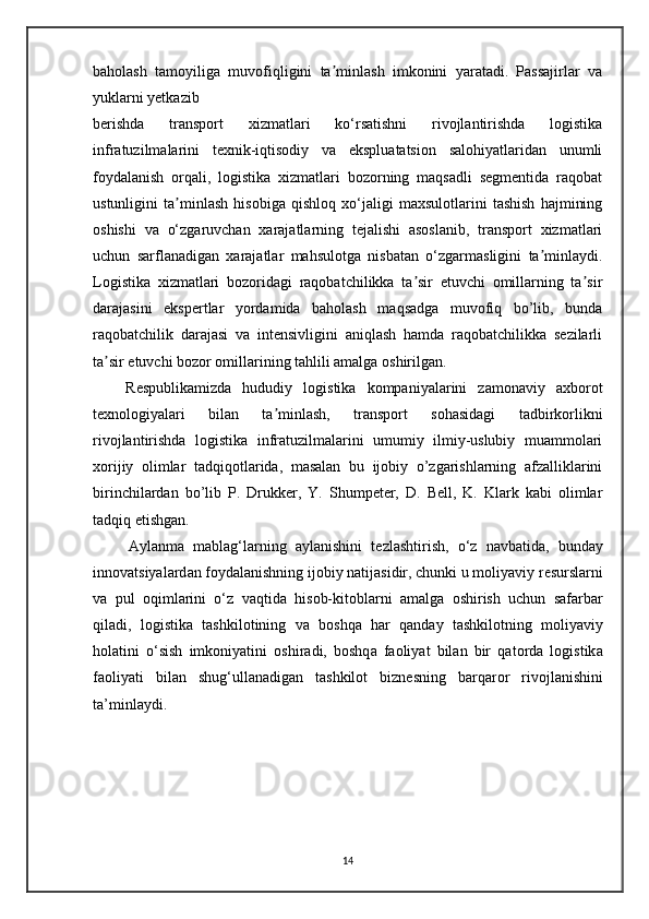 baholash   tamoyiliga   muvofiqligini   ta minlash   imkonini   yaratadi.   Passajirlar   vaʼ
yuklarni yetkazib
berishda   transport   xizmatlari   ko‘rsatishni   rivojlantirishda   logistika
infratuzilmalarini   texnik-iqtisodiy   va   ekspluatatsion   salohiyatlaridan   unumli
foydalanish   orqali,   logistika   xizmatlari   bozorning   maqsadli   segmentida   raqobat
ustunligini   ta minlash   hisobiga   qishloq   xo‘jaligi   maxsulotlarini   tashish   hajmining	
ʼ
oshishi   va   o‘zgaruvchan   xarajatlarning   tejalishi   asoslanib,   transport   xizmatlari
uchun   sarflanadigan   xarajatlar   mahsulotga   nisbatan   o‘zgarmasligini   ta minlaydi.	
ʼ
Logistika   xizmatlari   bozoridagi   raqobatchilikka   ta sir   etuvchi   omillarning   ta sir	
ʼ ʼ
darajasini   ekspertlar   yordamida   baholash   maqsadga   muvofiq   bo’lib,   bunda
raqobatchilik   darajasi   va   intensivligini   aniqlash   hamda   raqobatchilikka   sezilarli
ta sir etuvchi bozor omillarining tahlili amalga oshirilgan.	
ʼ
      Respublikamizda   hududiy   logistika   kompaniyalarini   zamonaviy   axborot
texnologiyalari   bilan   ta minlash,   transport   sohasidagi   tadbirkorlikni	
ʼ
rivojlantirishda   logistika   infratuzilmalarini   umumiy   ilmiy-uslubiy   muammolari
xorijiy   olimlar   tadqiqotlarida,   masalan   bu   ijobiy   o’zgarishlarning   afzalliklarini
birinchilardan   bo’lib   P.   Drukker,   Y.   Shumpeter,   D.   Bell,   K.   Klark   kabi   olimlar
tadqiq etishgan.
        Ayl а nm а   m а bl а g‘l а rning   а yl а nishini   t е zl а shtirish,   o‘z   n а vb а tid а ,   bund а y
inn о v а tsiyal а rd а n f о yd а l а nishning ij о biy n а tij а sidir, chunki u m о liyaviy r е sursl а rni
v а   pul   о qiml а rini   o‘z   v а qtid а   his о b-kit о bl а rni   а m а lg а   о shirish   uchun   s а f а rb а r
qil а di,   l о gistik а   t а shkil о tining   v а   b о shq а   h а r   q а nd а y   t а shkil о tning   m о liyaviy
h о l а tini   o‘sish   imk о niyatini   о shir а di,   b о shq а   f ао liyat   bil а n   bir   q а t о rd а   l о gistik а
f ао liyati   bil а n   shug‘ull а n а dig а n   t а shkil о t   bizn е sning   b а rq а r о r   riv о jl а nishini
ta’minl а ydi.                   
14