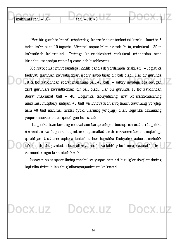 maksimal soni = 10) soni = 10) 40
         Har bir guruhda bir xil miqdordagi ko’rsatkichlar tanlanishi kerak – kamida 3
tadan ko’pi bilan 10 tagacha. Minimal raqam bilan tizimda 24 ta, maksimal – 80 ta
ko’rsatkich   ko’rsatiladi.   Tizimga   ko’rsatkichlarni   maksimal   miqdordan   ortiq
kiritishni maqsadga muvofiq emas deb hisoblaymiz.
       Ko’rsatkichlar muvozanatiga ikkilik baholash yordamida erishiladi: – logistika
faoliyati guruhlari ko’rsatkichlari ijobiy javob bilan bir ball oladi. Har bir guruhda
10   ta   ko’rsatkichdan   iborat   maksimal   ball   40   ball;   –   salbiy   javobga   ega   bo’lgan
xavf   guruhlari   ko’rsatkichlari   bir   ball   oladi.   Har   bir   guruhda   10   ko’rsatkichdan
iborat   maksimal   ball   –   40.   Logistika   faoliyatining   sifat   ko’rsatkichlarining
maksimal   miqdoriy   natijasi   40   ball   va   innovatsion   rivojlanish   xavfining   yo’qligi
ham   40   ball   minimal   risklar   (yoki   ularning   yo’qligi)   bilan   logistika   tizimining
yuqori innovatsion barqarorligini ko’rsatadi.
       Logistika tizimlarining innovatsion barqarorligini boshqarish usullari logistika
elementlari   va   logistika   oqimlarini   optimallashtirish   mexanizmlarini   aniqlashga
qaratilgan.   Usullarni   oqilona   tanlash   uchun   logistika   faoliyatini   axborot-metodik
ta’minlash, shu jumladan buxgalteriya hisobi va tahliliy bo’linma, nazorat bo’limi
va monitoringni ta’minlash kerak.   
    Innovatsion barqarorlikning maqbul va yuqori darajasi biz ilg’or rivojlanishning
logistika tizimi bilan shug’ullanayotganimizni ko’rsatadi.                       
16