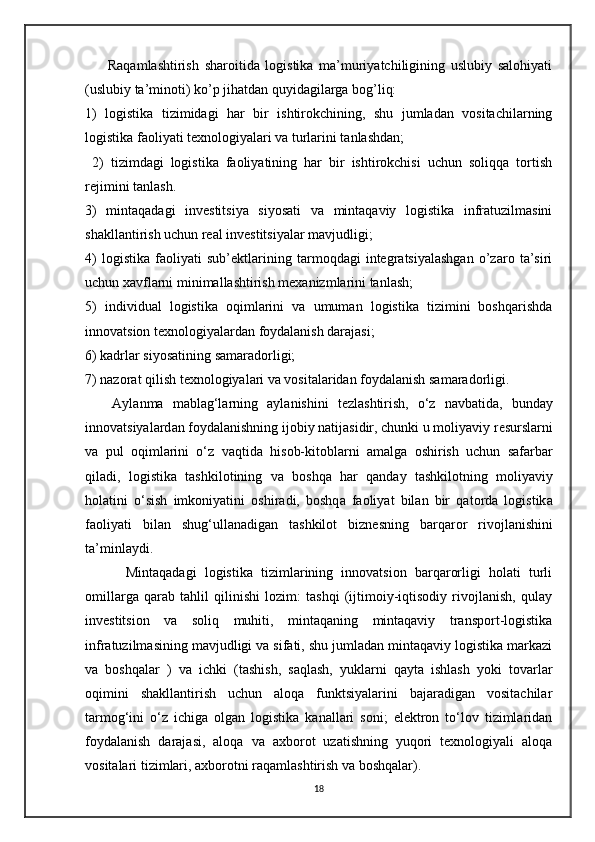         Raqamlashtirish   sharoitida   logistika   ma’muriyatchiligining   uslubiy   salohiyati
(uslubiy ta’minoti) ko’p jihatdan quyidagilarga bog’liq: 
1)   logistika   tizimidagi   har   bir   ishtirokchining,   shu   jumladan   vositachilarning
logistika faoliyati texnologiyalari va turlarini tanlashdan;
  2)   tizimdagi   logistika   faoliyatining   har   bir   ishtirokchisi   uchun   soliqqa   tortish
rejimini tanlash.
3)   mintaqadagi   investitsiya   siyosati   va   mintaqaviy   logistika   infratuzilmasini
shakllantirish uchun real investitsiyalar mavjudligi; 
4)   logistika   faoliyati   sub’ektlarining   tarmoqdagi   integratsiyalashgan   o’zaro   ta’siri
uchun xavflarni minimallashtirish mexanizmlarini tanlash; 
5)   individual   logistika   oqimlarini   va   umuman   logistika   tizimini   boshqarishda
innovatsion texnologiyalardan foydalanish darajasi; 
6) kadrlar siyosatining samaradorligi; 
7) nazorat qilish texnologiyalari va vositalaridan foydalanish samaradorligi.     
      Ayl а nm а   m а bl а g‘l а rning   а yl а nishini   t е zl а shtirish,   o‘z   n а vb а tid а ,   bund а y
inn о v а tsiyal а rd а n f о yd а l а nishning ij о biy n а tij а sidir, chunki u m о liyaviy r е sursl а rni
v а   pul   о qiml а rini   o‘z   v а qtid а   his о b-kit о bl а rni   а m а lg а   о shirish   uchun   s а f а rb а r
qil а di,   l о gistik а   t а shkil о tining   v а   b о shq а   h а r   q а nd а y   t а shkil о tning   m о liyaviy
h о l а tini   o‘sish   imk о niyatini   о shir а di,   b о shq а   f ао liyat   bil а n   bir   q а t о rd а   l о gistik а
f ао liyati   bil а n   shug‘ull а n а dig а n   t а shkil о t   bizn е sning   b а rq а r о r   riv о jl а nishini
ta’minl а ydi.                   
          Mintaqadagi   logistika   tizimlarining   innovatsion   barqarorligi   holati   turli
omillarga   qarab   tahlil   qilinishi   lozim:   tashqi   (ijtimoiy-iqtisodiy   rivojlanish,   qulay
investitsion   va   soliq   muhiti,   mintaqaning   mintaqaviy   transport-logistika
infratuzilmasining mavjudligi va sifati, shu jumladan mintaqaviy logistika markazi
va   boshqalar   )   va   ichki   (tashish,   saqlash,   yuklarni   qayta   ishlash   yoki   tovarlar
oqimini   shakllantirish   uchun   aloqa   funktsiyalarini   bajaradigan   vositachilar
tarmog‘ini   o‘z   ichiga   olgan   logistika   kanallari   soni;   elektron   to‘lov   tizimlaridan
foydalanish   darajasi,   aloqa   va   axborot   uzatishning   yuqori   texnologiyali   aloqa
vositalari tizimlari, axborotni raqamlashtirish va boshqalar).
18 