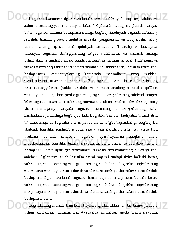       Logistika   tizimining   ilg’or   rivojlanishi   uning   tashkiliy,   boshqaruv,   uslubiy   va
axborot   texnologiyalari   salohiyati   bilan   belgilanadi,   uning   rivojlanish   darajasi
butun logistika tizimini boshqarish sifatiga bog‘liq. Salohiyatli deganda an’anaviy
ravishda   tizimning   xavfli   muhitda   ishlashi,   yangilanishi   va   rivojlanishi,   salbiy
omillar   ta’siriga   qarshi   turish   qobiliyati   tushuniladi.   Tashkiliy   va   boshqaruv
salohiyati   logistika   strategiyasining   to’g’ri   shakllanishi   va   samarali   amalga
oshirilishini ta’minlashi kerak, bunda biz logistika tizimini samarali funktsional va
tashkiliy muvofiqlashtirish va integratsiyalashuvi, shuningdek, logistika tizimlarini
boshqaruvchi   kompaniyalarning   korporativ   maqsadlarini   uzoq   muddatli
rivojlantirishni   nazarda   tutmoqdamiz.   Biz   logistika   tizimlarini   rivojlantirishning
turli   strategiyalarini   (yakka   tartibda   va   kombinatsiyalangan   holda)   qo’llash
imkoniyatini allaqachon qayd etgan edik, logistika xarajatlarining minimal darajasi
bilan logistika xizmatlari  sifatining muvozanati  ularni  amalga oshirishning asosiy
sharti   mintaqaviy   darajada   logistika   tizimining   topmenejerlarining   sa’y-
harakatlarini jamlashiga bog’liq bo’ladi. Logistika tizimlari faoliyatini tashkil etish
ta’minot   zanjirida   logistika   biznes   jarayonlarini   to’g’ri   taqsimlashga   bog’liq.   Bu
strategik   logistika   rejalashtirishning   asosiy   vazifalaridan   biridir.   Bu   yerda   turli
usullarni   qo’llash   mumkin:   logistika   operatsiyalarini   aniqlash,   ularni
modellashtirish,   logistika   biznes-jarayonlarini   reinjiniringi   va   logistika   tizimini
boshqarish   uchun   ajratilgan   xizmatlarni   tashkiliy   tuzilmalarining   funktsiyalarini
aniqlash.   Ilg’or   rivojlanish   logistika   tizimi   raqamli   turdagi   tizim   bo’lishi   kerak,
ya’ni   raqamli   texnologiyalarga   asoslangan   holda,   logistika   oqimlarining
integratsiya  imkoniyatlarini  oshirish va ularni raqamli  platformalarni  almashishda
boshqarish. Ilg’or rivojlanish logistika tizimi raqamli turdagi tizim bo’lishi kerak,
ya’ni   raqamli   texnologiyalarga   asoslangan   holda,   logistika   oqimlarining
integratsiya  imkoniyatlarini  oshirish va ularni raqamli  platformalarni  almashishda
boshqarish lozim.
      Logistikaning   raqamli  transformatsiyasining   afzalliklari   har   bir  biznes   jarayoni
uchun   aniqlanishi   mumkin.   Biz   4-jadvalda   keltirilgan   savdo   biznesjarayonini
19 