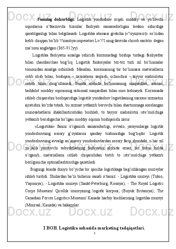 Fanning   dolzarbligi.   Logistik   yondoshuv   orqali   moddiy   va   yo’lovchi
oqimlarini   o’tkazuvchi   tizimlar   faoliyati   samaradorligini   keskin   oshirshga
qaratilganligi   bilan  belgilanadi.   Logistika   atamasi   grekcha   |«^ оущтисг |»  so’zidan
kelib chiqqan bo’lib Vizantiya imperatori Lv VI ning davrida «hisob san'ati» degan
ma’noni anglatgan (865-912yy). 
        Logistika   faoliyatni   amalga   oshirish   korxonadagi   boshqa   turdagi   faoliyatlar
bilan   chambarchas   bog’liq.   Logistik   funksiyalar   tez-tez   turli   xil   bo’linmalar
tomonidan   amalga   oshiriladi.   Masalan,   korxonaning   bir   bo’linmasi   materiallarni
sotib   olish   bilan,   boshqasi   –   zaxiralarni   saqlash,   uchinchisi   –   tayyor   mahsulotni
sotish   bilan   shug’ullanadi.   Bunda   alohida   bo’linmaning   maqsadlari,   asosan,
tashkilot   moddiy   oqimining  ratsional   maqsadlari   bilan   mos   kelmaydi.   Korxonada
ishlab chiqarishni boshqarishga logistik yondashuv logistikaning maxsus xizmatini
ajratishni ko’zda tutadi, bu xizmat yetkazib beruvchi bilan shartnomaga asoslangan
munosabatlarni   shakillantirishdan   boshlab,   to   tayyor   mahsulotni   iste’molchiga
yetkazib berishgacha bo’lgan moddiy oqimni boshqarishi zarur. 
        «Logistika»   fanini   o’rganish   samaradorligi,   avvalo,   jarayonlarga   logistik
yondoshuvning   asosiy   g’oyalarini   qanday   tushunishga   bog’liqdir.   Logistik
yondoshuvning avvalgi an’anaviy yondoshuvlardan asosiy farqi shundaki, u har xil
xo’jalik   yurituvchi   subyektlaming   faoliyatini   alohida   emas,   bir   butun   holda
o’rganib,   materiallami   ishlab   chiqarishdan   tortib   to   iste’molchiga   yetkazib
berilgunicha optimallashtirishga qaratiladi.
       Bugungi kunda dunyo bo’yicha bir qancha logistikaga bag’ishlangan muzeylar
ishlab turibdi. Shulardan ba’zi birlarini sanab o’tamiz: - Logistika muzeyi (Tokio,
Yaponiya);   -   Logistika   muzeyi   (Sankt-Peterburg,   Rossiya);   -   The   Royal   Logistic
Corps   Museum/   Qirollik   muzeyining   logistk   korpusi,   (Buyuk   Britaniya);   The
Canadian Forces Logistics Museum/ Kanada harbiy kuchlarining logistika muzeyi
(Monreal, Kanada) va hakazolar.
I BOB. Logistika sohasida marketing tadqiqotlari.
2