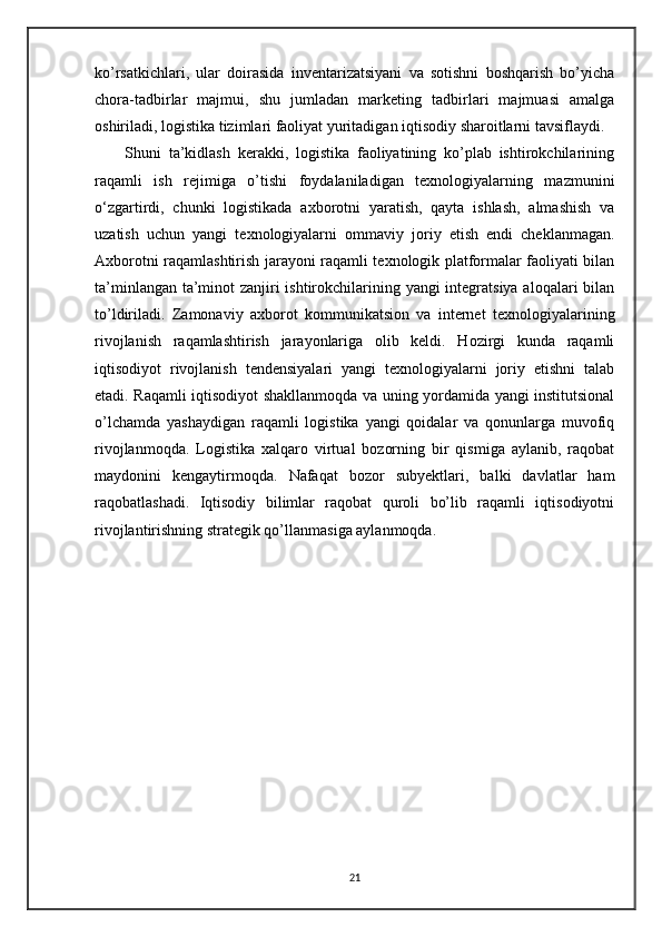 ko’rsatkichlari,   ular   doirasida   inventarizatsiyani   va   sotishni   boshqarish   bo’yicha
chora-tadbirlar   majmui,   shu   jumladan   marketing   tadbirlari   majmuasi   amalga
oshiriladi, logistika tizimlari faoliyat yuritadigan iqtisodiy sharoitlarni tavsiflaydi.
        Shuni   ta’kidlash   kerakki,   logistika   faoliyatining   ko’plab   ishtirokchilarining
raqamli   ish   rejimiga   o’tishi   foydalaniladigan   texnologiyalarning   mazmunini
o‘zgartirdi,   chunki   logistikada   axborotni   yaratish,   qayta   ishlash,   almashish   va
uzatish   uchun   yangi   texnologiyalarni   ommaviy   joriy   etish   endi   cheklanmagan.
Axborotni raqamlashtirish jarayoni raqamli texnologik platformalar faoliyati bilan
ta’minlangan ta’minot zanjiri ishtirokchilarining yangi  integratsiya aloqalari  bilan
to’ldiriladi.   Zamonaviy   axborot   kommunikatsion   va   internet   texnologiyalarining
rivojlanish   raqamlashtirish   jarayonlariga   olib   keldi.   Hozirgi   kunda   raqamli
iqtisodiyot   rivojlanish   tendensiyalari   yangi   texnologiyalarni   joriy   etishni   talab
etadi. Raqamli iqtisodiyot shakllanmoqda va uning yordamida yangi institutsional
o’lchamda   yashaydigan   raqamli   logistika   yangi   qoidalar   va   qonunlarga   muvofiq
rivojlanmoqda.   Logistika   xalqaro   virtual   bozorning   bir   qismiga   aylanib,   raqobat
maydonini   kengaytirmoqda.   Nafaqat   bozor   subyektlari,   balki   davlatlar   ham
raqobatlashadi.   Iqtisodiy   bilimlar   raqobat   quroli   bo’lib   raqamli   iqtisodiyotni
rivojlantirishning strategik qo’llanmasiga aylanmoqda. 
21 
