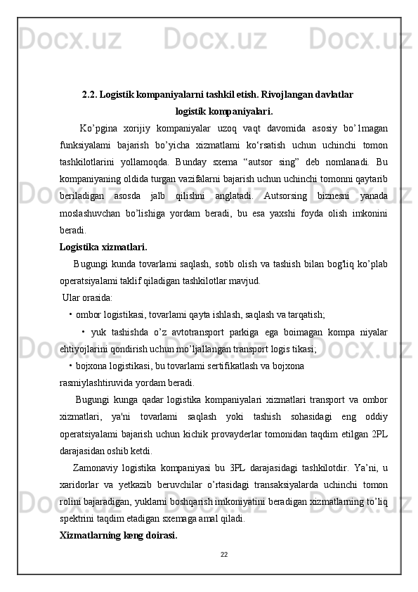 2.2. Logistik kompaniyalarni tashkil etish. Rivojlangan davlatlar
logistik kompaniyalari.
      Ko’pgina   xorijiy   kompaniyalar   uzoq   vaqt   davomida   asosiy   bo’1magan
funksiyalami   bajarish   bo’yicha   xizmatlami   ko‘rsatish   uchun   uchinchi   tomon
tashkilotlarini   yollamoqda.   Bunday   sxema   “autsor   sing”   deb   nomlanadi.   Bu
kompaniyaning oldida turgan vazifalarni bajarish uchun uchinchi tomonni qaytarib
beriladigan   asosda   jalb   qilishni   anglatadi.   Autsorsing   biznesni   yanada
moslashuvchan   bo’lishiga   yordam   beradi,   bu   esa   yaxshi   foyda   olish   imkonini
beradi. 
Logistika xizmatlari.
        Bugungi   kunda  tovarlami   saqlash,   sotib   olish   va  tashish   bilan  bog'liq   ko’plab
operatsiyalami taklif qiladigan tashkilotlar mavjud. 
 Ular orasida:
  • ombor logistikasi, tovarlami qayta ishlash, saqlash va tarqatish;
        •   yuk   tashishda   o’z   avtotransport   parkiga   ega   boimagan   kompa   niyalar
ehtiyojlarini qondirish uchun mo’ljallangan transport logis tikasi;
    • bojxona logistikasi, bu tovarlami sertifikatlash va bojxona 
rasmiylashtiruvida yordam beradi.
        Bugungi   kunga   qadar   logistika   kompaniyalari   xizmatlari   transport   va   ombor
xizmatlari,   ya'ni   tovarlami   saqlash   yoki   tashish   sohasidagi   eng   oddiy
operatsiyalami  bajarish  uchun   kichik   provayderlar   tomonidan   taqdim   etilgan   2PL
darajasidan oshib ketdi.
      Zamonaviy   logistika   kompaniyasi   bu   3PL   darajasidagi   tashkilotdir.   Ya’ni,   u
xaridorlar   va   yetkazib   beruvchilar   o’rtasidagi   transaksiyalarda   uchinchi   tomon
rolini bajaradigan, yuklarni boshqarish imkoniyatini beradigan xizmatlarning to’liq
spektrini taqdim etadigan sxemaga amal qiladi.
Xizmatlarning keng doirasi.
22