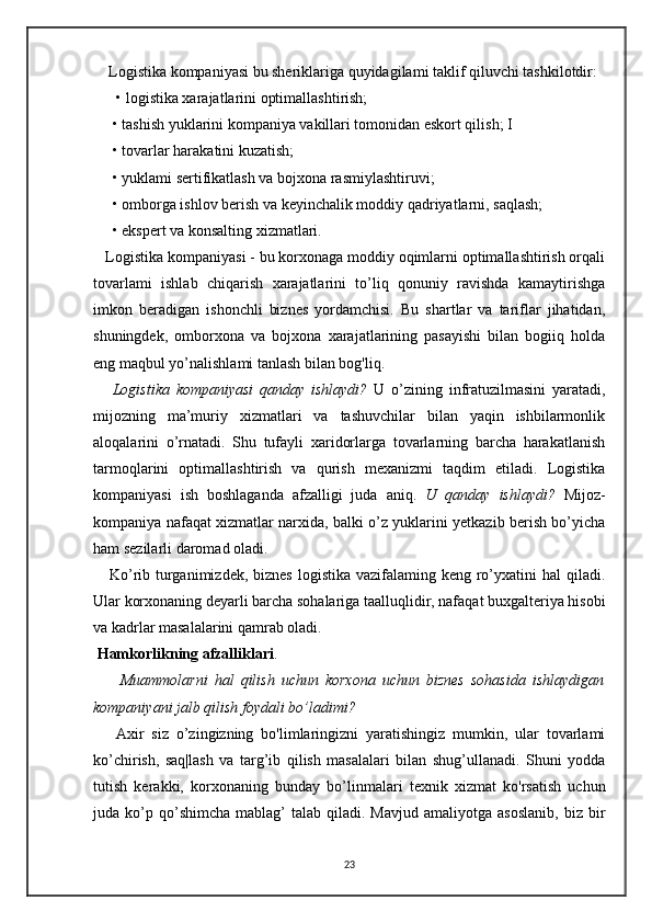     Logistika kompaniyasi bu sheriklariga quyidagilami taklif qiluvchi tashkilotdir:
  • logistika xarajatlarini optimallashtirish;
 • tashish yuklarini kompaniya vakillari tomonidan eskort qilish; I
 • tovarlar harakatini kuzatish;
 • yuklami sertifikatlash va bojxona rasmiylashtiruvi; 
 • omborga ishlov berish va keyinchalik moddiy qadriyatlarni, saqlash;
 • ekspert va konsalting xizmatlari.
   Logistika kompaniyasi - bu korxonaga moddiy oqimlarni optimallashtirish orqali
tovarlami   ishlab   chiqarish   xarajatlarini   to’liq   qonuniy   ravishda   kamaytirishga
imkon   beradigan   ishonchli   biznes   yordamchisi.   Bu   shartlar   va   tariflar   jihatidan,
shuningdek,   omborxona   va   bojxona   xarajatlarining   pasayishi   bilan   bogiiq   holda
eng maqbul yo’nalishlami tanlash bilan bog'liq.
      Logistika   kompaniyasi   qanday   ishlaydi?   U   o’zining   infratuzilmasini   yaratadi,
mijozning   ma’muriy   xizmatlari   va   tashuvchilar   bilan   yaqin   ishbilarmonlik
aloqalarini   o’rnatadi.   Shu   tufayli   xaridorlarga   tovarlarning   barcha   harakatlanish
tarmoqlarini   optimallashtirish   va   qurish   mexanizmi   taqdim   etiladi.   Logistika
kompaniyasi   ish   boshlaganda   afzalligi   juda   aniq.   U   qanday   ishlaydi?   Mijoz-
kompaniya nafaqat xizmatlar narxida, balki o’z yuklarini yetkazib berish bo’yicha
ham sezilarli daromad oladi.
     Ko’rib turganimizdek,  biznes logistika  vazifalaming keng ro’yxatini  hal  qiladi.
Ular korxonaning deyarli barcha sohalariga taalluqlidir, nafaqat buxgalteriya hisobi
va kadrlar masalalarini qamrab oladi.
 Hamkorlikning afzalliklari .
        Muammolarni   hal   qilish   uchun   korxona   uchun   biznes   sohasida   ishlaydigan
kompaniyani jalb qilish foydali bo’ladimi?
      Axir   siz   o’zingizning   bo'limlaringizni   yaratishingiz   mumkin,   ular   tovarlami
ko’chirish,   saq|lash   va   targ’ib   qilish   masalalari   bilan   shug’ullanadi.   Shuni   yodda
tutish   kerakki,   korxonaning   bunday   bo’linmalari   texnik   xizmat   ko'rsatish   uchun
juda  ko’p  qo’shimcha   mablag’  talab   qiladi.   Mavjud  amaliyotga  asoslanib,  biz   bir
23 