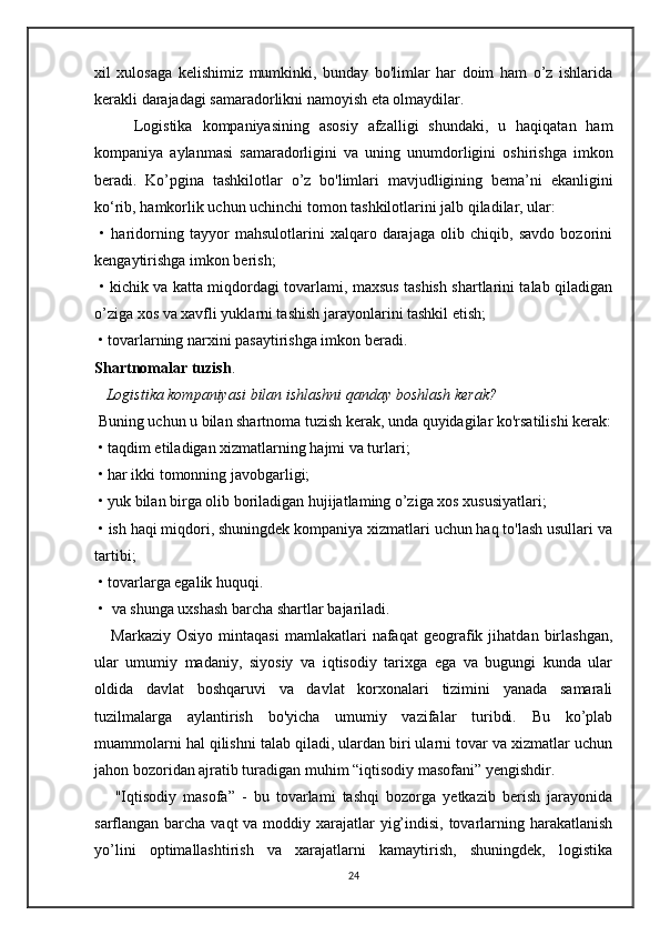 xil   xulosaga   kelishimiz   mumkinki,   bunday   bo'limlar   har   doim   ham   o’z   ishlarida
kerakli darajadagi samaradorlikni namoyish eta olmaydilar.
        Logistika   kompaniyasining   asosiy   afzalligi   shundaki,   u   haqiqatan   ham
kompaniya   aylanmasi   samaradorligini   va   uning   unumdorligini   oshirishga   imkon
beradi.   Ko’pgina   tashkilotlar   o’z   bo'limlari   mavjudligining   bema’ni   ekanligini
ko‘rib, hamkorlik uchun uchinchi tomon tashkilotlarini jalb qiladilar, ular:
  •   haridorning   tayyor   mahsulotlarini   xalqaro   darajaga   olib   chiqib,   savdo   bozorini
kengaytirishga imkon berish;
  • kichik va katta miqdordagi tovarlami, maxsus tashish shartlarini talab qiladigan
o’ziga xos va xavfli yuklarni tashish jarayonlarini tashkil etish;
 • tovarlarning narxini pasaytirishga imkon beradi.
Shartnomalar tuzish .
    Logistika kompaniyasi bilan ishlashni qanday boshlash kerak? 
 Buning uchun u bilan shartnoma tuzish kerak, unda quyidagilar ko'rsatilishi kerak:
 • taqdim etiladigan xizmatlarning hajmi va turlari;
 • har ikki tomonning javobgarligi;
 • yuk bilan birga olib boriladigan hujijatlaming o’ziga xos xususiyatlari;
 • ish haqi miqdori, shuningdek kompaniya xizmatlari uchun haq to'lash usullari va
tartibi;
 • tovarlarga egalik huquqi.
 •  va shunga uxshash barcha shartlar bajariladi.
      Markaziy   Osiyo   mintaqasi   mamlakatlari   nafaqat   geografik   jihatdan   birlashgan,
ular   umumiy   madaniy,   siyosiy   va   iqtisodiy   tarixga   ega   va   bugungi   kunda   ular
oldida   davlat   boshqaruvi   va   davlat   korxonalari   tizimini   yanada   samarali
tuzilmalarga   aylantirish   bo'yicha   umumiy   vazifalar   turibdi.   Bu   ko’plab
muammolarni hal qilishni talab qiladi, ulardan biri ularni tovar va xizmatlar uchun
jahon bozoridan ajratib turadigan muhim “iqtisodiy masofani” yengishdir. 
      "Iqtisodiy   masofa”   -   bu   tovarlami   tashqi   bozorga   yetkazib   berish   jarayonida
sarflangan barcha vaqt  va moddiy xarajatlar  yig’indisi, tovarlarning harakatlanish
yo’lini   optimallashtirish   va   xarajatlarni   kamaytirish,   shuningdek,   logistika
24 