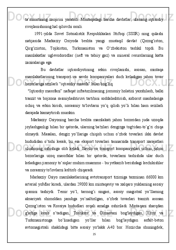 ta’minotining   zanjirini   yaratish.   Mintaqadagi   barcha   davlatlar,   ulaming   iqtisodiy
rivojlanishining hal qiluvchi omili.
        1991-yilda   Sovet   Sotsialistik   Respublikalari   Ittifoqi   (SSSR)   ning   qulashi
natijasida   Markaziy   Osiyoda   beshta   yangi   mustaqil   davlat   (Qozog’iston,
Qirg’iziston,   Tojikiston,   Turkmaniston   va   O‘zbekiston   tashkil   topdi.   Bu
mamlakatlar   uglevodorodlar   (neft   va   tabiiy   gaz)   va   mineral   resurslarning   katta
zaxiralariga ega.
        Bu   davlatlar   iqtisodiyotining   sekin   rivojlanishi,   asosan,   mintaqa
mamlakatlarining   transport   va   savdo   kompaniyalari   duch   keladigan   jahon   tovar
bozorlariga sezilarli “iqtisodiy masofa” bilan bog’liq.
   "Iqtisodiy masofani” nafaqat infratuzilmaning jismoniy holatini yaxshilash, balki
tranzit   va   bojxona   rasmiylashtiruvi   tartibini   soddalashtirish,   axborot   manbalariga
ochiq   va   erkin   kirish,   norasmiy   to'lovlarni   yo’q   qilish   yo’li   bilan   ham   sezilarli
darajada kamaytirish mumkin. 
      Markaziy   Osiyoning   barcha   beshta   mamlakati   jahon   bozoridan   juda   uzoqda
joylashganligi bilan bir qatorda, ularning ba'zilari dengizga tog'ridan-to’g’ri chiqa
olmaydi.   Masalan,   dengiz   yo’llariga   chiqish   uchun   o’zbek   tovarlari   ikki   davlat
hududidan   o’tishi   kerak,   bu   esa   eksport   tovarlari   tannarxida   transport   xarajatlari
ulushining   oshishiga   olib   keladi.   Savdo   va   transport   kompaniyalari   uchun,   jahon
bozorlariga   uzoq   masofalar   bilan   bir   qatorda,   tovarlami   tashishda   ular   duch
keladigan jismoniy to’siqlar muhim muammo - bu yetkazib berishdagi kechikishlar
va norasmiy to'lovlarni keltirib chiqaradi.
      Markaziy   Osiyo   mamlakatlarining   avtotransport   tizimiga   taxminan   66000   km
arterial yoMlar kiradi, ulardan 29000 km mintaqaviy va xalqaro yuklaming asosiy
qismini   tashiydi.   Temir   yo’l,   tarmog’i   singari,   asosiy   magistral   yo’llarning
aksariyati   shimoldan   janubga   yo’naltirilgan,   o’zbek   tovarlari   tranziti   asosan
Qozog’iston   va   Rossiya   hududlari   orqali   amalga   oshiriladi.   Mintaqani   sharqdan
g'arbga   kesib   o’tadigan,   Toshkent   va   Olmaotani   bog'laydigan,   Xitoy   va
Turkmanistonga   bo’linadigan   yo‘llar   bilan   bog‘laydigan   asfalt-beton
avtomagistrali   shaklidagi   bitta   asosiy   yo'lakk   A40   bor.   Hozircha   shuningdek,
25 