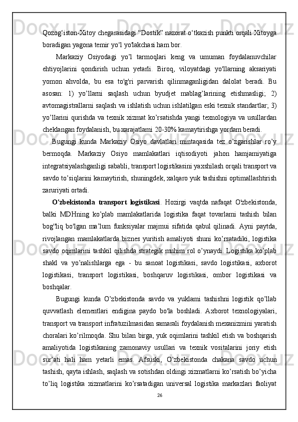 Qozog‘iston-Xitoy chegarasidagi “Dostik” nazorat o‘tkazish punkti orqali Xitoyga
boradigan yagona temir yo‘l yo'lakchasi ham bor.
      Markaziy   Osiyodagi   yo’l   tarmoqlari   keng   va   umuman   foydalanuvchilar
ehtiyojlarini   qondirish   uchun   yetarli.   Biroq,   viloyatdagi   yo'llarning   aksariyati
yomon   ahvolda,   bu   esa   to'g'ri   parvarish   qilinmaganligidan   dalolat   beradi.   Bu
asosan:   1)   yo’llarni   saqlash   uchun   byudjet   mablag’larining   etishmasligi;   2)
avtomagistrallarni saqlash va ishlatish uchun ishlatilgan eski texnik standartlar; 3)
yo’llarini qurishda va texnik xizmat  ko’rsatishda  yangi texnologiya va usullardan
cheklangan foydalanish, bu xarajatlami 20-30% kamaytirishga yordam beradi.
      Bugungi   kunda   Markaziy   Osiyo   davlatlari   mintaqasida   tez   o’zgarishlar   ro’y
bermoqda.   Markaziy   Osiyo   mamlakatlari   iqtisodiyoti   jahon   hamjamiyatiga
integratsiyalashganligi sababli, transport logistikasini yaxshilash orqali transport va
savdo to’siqlarini kamaytirish, shuningdek, xalqaro yuk tashishni optimallashtirish
zaruriyati ortadi.
      O'zbekistonda   transport   logistikasi .   Hozirgi   vaqtda   nafaqat   O'zbekistonda,
balki   MDHning   ko’plab   mamlakatlarida   logistika   faqat   tovarlami   tashish   bilan
bog''liq   bo'lgan   ma’lum   funksiyalar   majmui   sifatida   qabul   qilinadi.   Ayni   paytda,
rivojlangan   mamlakatlarda   biznes   yuritish   amaliyoti   shuni   ko’rsatadiki,   logistika
savdo oqimlarini tashkil qilishda strategik muhim rol o’ynaydi. Logistika ko’plab
shakl   va   yo’nalishlarga   ega   -   bu   sanoat   logistikasi,   savdo   logistikasi,   axborot
logistikasi,   transport   logistikasi,   boshqaruv   logistikasi,   ombor   logistikasi   va
boshqalar.
        Bugungi   kunda   O’zbekistonda   savdo   va   yuklami   tashishni   logistik   qo’llab
quvvatlash   elementlari   endigina   paydo   bo'la   boshladi.   Axborot   texnologiyalari,
transport va transport infratuzilmasidan samarali foydalanish mexanizmini yaratish
choralari ko’rilmoqda. Shu bilan birga, yuk oqimlarini tashkil etish va boshqarish
amaliyotida   logistikaning   zamonaviy   usullari   va   texnik   vositalarini   joriy   etish
sur’ati   hali   ham   yetarli   emas.   Afsuski,   O’zbekistonda   chakana   savdo   uchun
tashish, qayta ishlash, saqlash va sotishdan oldingi xizmatlarni ko’rsatish bo’yicha
to’liq   logistika   xizmatlarini   ko’rsatadigan   universal   logistika   markazlari   faoliyat
26