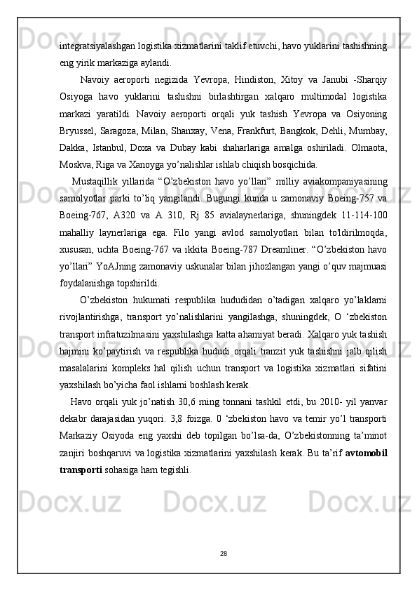 integratsiyalashgan logistika xizmatlarini taklif etuvchi, havo yuklarini tashishning
eng yirik markaziga aylandi.
        Navoiy   aeroporti   negizida   Yevropa,   Hindiston,   Xitoy   va   Janubi   -Sharqiy
Osiyoga   havo   yuklarini   tashishni   birlashtirgan   xalqaro   multimodal   logistika
markazi   yaratildi.   Navoiy   aeroporti   orqali   yuk   tashish   Yevropa   va   Osiyoning
Bryussel,  Saragoza,  Milan,  Shanxay,  Vena,  Frankfurt,  Bangkok,  Dehli, Mumbay,
Dakka,   Istanbul,   Doxa   va   Dubay   kabi   shaharlariga   amalga   oshiriladi.   Olmaota ,
Moskva ,  Riga   va   Xanoyga   yo ’ nalishlar   ishlab   chiqish   bosqichida .
      Mustaqillik   yillarida   “ O ’ zbekiston   havo   yo ’ llari ”   milliy   aviakompaniyasining
samolyotlar   parki   to ’ liq   yangilandi .   Bugungi   kunda   u   zamonaviy   Boeing-757   va
Boeing-767,   A320   va   A   310,   Rj   85   avialaynerlariga,   shuningdek   11-114-100
mahalliy   laynerlariga   ega.   Filo   yangi   avlod   samolyotlari   bilan   to'ldirilmoqda,
xususan,   uchta   Boeing-767   va   ikkita   Boeing-787   Dreamliner.   “O’zbekiston   havo
yo’llari” YoAJning zamonaviy uskunalar bilan jihozlangan yangi o’quv majmuasi
foydalanishga topshirildi.
        O’zbekiston   hukumati   respublika   hududidan   o’tadigan   xalqaro   yo’laklarni
rivojlantirishga,   transport   yo’nalishlarini   yangilashga,   shuningdek,   O   ‘zbekiston
transport infratuzilmasini yaxshilashga katta ahamiyat beradi. Xalqaro yuk tashish
hajmini   ko’paytirish   va   respublika   hududi   orqali   tranzit   yuk   tashishni   jalb   qilish
masalalarini   kompleks   hal   qilish   uchun   transport   va   logistika   xizmatlari   sifatini
yaxshilash bo’yicha faol ishlarni boshlash kerak.  
      Havo   orqali   yuk   jo’natish   30,6   ming   tonnani   tashkil   etdi,   bu   2010-   yil   yanvar
dekabr   darajasidan   yuqori.   3,8   foizga.   0   ‘zbekiston   havo   va   temir   yo’l   transporti
Markaziy   Osiyoda   eng   yaxshi   deb   topilgan   bo’lsa-da,   O’zbekistonning   ta’minot
zanjiri boshqaruvi va logistika xizmatlarini yaxshilash kerak. Bu ta’rif   avtomobil
transporti  sohasiga ham tegishli. 
   
28