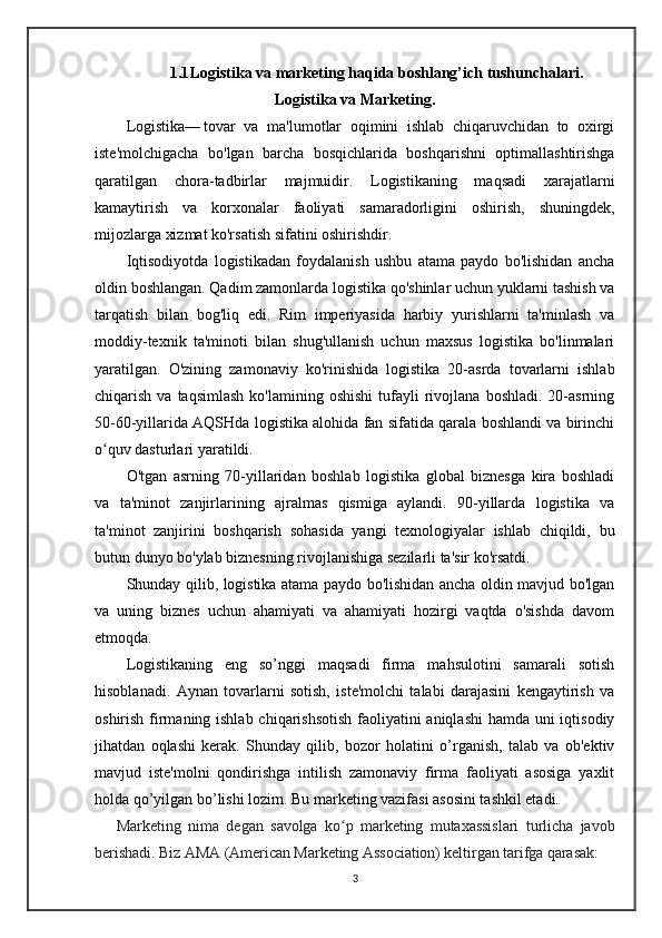 1.1 Logistika va marketing haqida boshlang’ich tushunchalari.
Logistika va Marketing.
Logistika— tovar   va   ma'lumotlar   oqimini   ishlab   chiqaruvchidan   to   oxirgi
iste'molchigacha   bo'lgan   barcha   bosqichlarida   boshqarishni   optimallashtirishga
qaratilgan   chora-tadbirlar   majmuidir.   Logistikaning   maqsadi   xarajatlarni
kamaytirish   va   korxonalar   faoliyati   samaradorligini   oshirish,   shuningdek,
mijozlarga xizmat ko'rsatish sifatini oshirishdir. 
Iqtisodiyotda   logistikadan   foydalanish   ushbu   atama   paydo   bo'lishidan   ancha
oldin boshlangan. Qadim zamonlarda logistika qo'shinlar uchun yuklarni tashish va
tarqatish   bilan   bog'liq   edi.   Rim   imperiyasida   harbiy   yurishlarni   ta'minlash   va
moddiy-texnik   ta'minoti   bilan   shug'ullanish   uchun   maxsus   logistika   bo'linmalari
yaratilgan.   O'zining   zamonaviy   ko'rinishida   logistika   20-asrda   tovarlarni   ishlab
chiqarish  va  taqsimlash  ko'lamining  oshishi  tufayli   rivojlana  boshladi.   20-asrning
50-60-yillarida AQSHda logistika alohida fan sifatida qarala boshlandi va birinchi
o quv dasturlari yaratildi.	
ʻ  
O'tgan   asrning   70-yillaridan   boshlab   logistika   global   biznesga   kira   boshladi
va   ta'minot   zanjirlarining   ajralmas   qismiga   aylandi.   90-yillarda   logistika   va
ta'minot   zanjirini   boshqarish   sohasida   yangi   texnologiyalar   ishlab   chiqildi,   bu
butun dunyo bo'ylab biznesning rivojlanishiga sezilarli ta'sir ko'rsatdi.
Shunday qilib, logistika atama paydo bo'lishidan ancha oldin mavjud bo'lgan
va   uning   biznes   uchun   ahamiyati   va   ahamiyati   hozirgi   vaqtda   o'sishda   davom
etmoqda.
Logistikaning   eng   so’nggi   maqsadi   firma   mahsulotini   samarali   sotish
hisoblanadi.   Aynan   tovarlarni   sotish,   iste'molchi   talabi   darajasini   kengaytirish   va
oshirish firmaning ishlab chiqarishsotish faoliyatini  aniqlashi  hamda uni  iqtisodiy
jihatdan   oqlashi   kerak.   Shunday   qilib,   bozor   holatini   o’rganish,   talab   va   ob'ektiv
mavjud   iste'molni   qondirishga   intilish   zamonaviy   firma   faoliyati   asosiga   yaxlit
holda qo’yilgan bo’lishi lozim. Bu marketing vazifasi asosini tashkil etadi. 
      Marketing   nima   degan   savolga   ko p   marketing   mutaxassislari   turlicha   javob	
ʻ
berishadi. Biz AMA (American Marketing Association) keltirgan tarifga qarasak: 
3