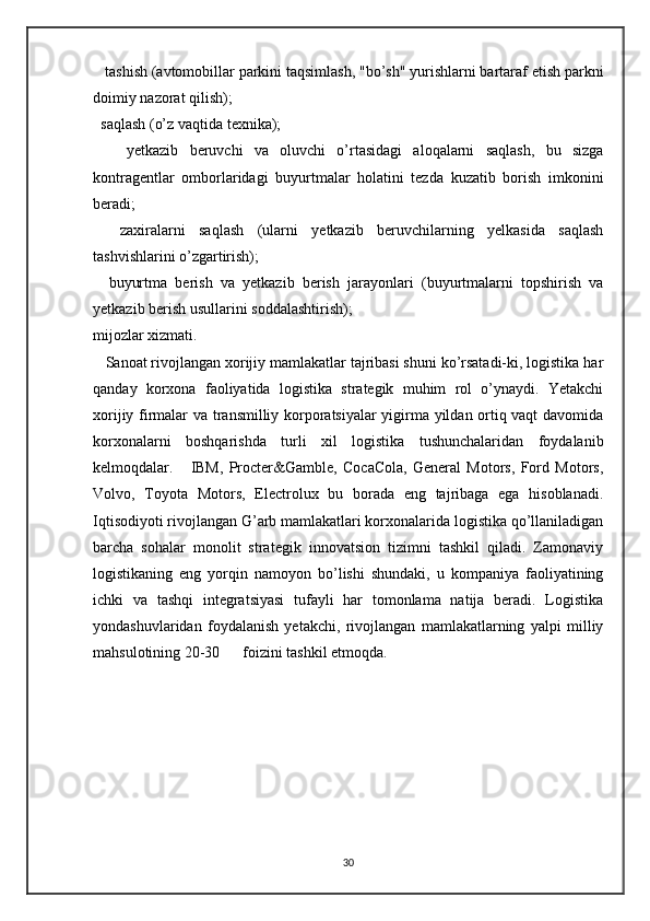    tashish (avtomobillar parkini taqsimlash, "bo’sh" yurishlarni bartaraf etish parkni
doimiy nazorat qilish);
  saqlash (o’z vaqtida texnika);
      yetkazib   beruvchi   va   oluvchi   o’rtasidagi   aloqalarni   saqlash,   bu   sizga
kontragentlar   omborlaridagi   buyurtmalar   holatini   tezda   kuzatib   borish   imkonini
beradi;
    zaxiralarni   saqlash   (ularni   yetkazib   beruvchilarning   yelkasida   saqlash
tashvishlarini o’zgartirish);
    buyurtma   berish   va   yetkazib   berish   jarayonlari   (buyurtmalarni   topshirish   va
yetkazib berish usullarini soddalashtirish);
mijozlar xizmati.
   Sanoat rivojlangan xorijiy mamlakatlar tajribasi shuni ko’rsatadi-ki, logistika har
qanday   korxona   faoliyatida   logistika   strategik   muhim   rol   o’ynaydi.   Yetakchi
xorijiy firmalar va transmilliy korporatsiyalar yigirma yildan ortiq vaqt davomida
korxonalarni   boshqarishda   turli   xil   logistika   tushunchalaridan   foydalanib
kelmoqdalar.       IBM,   Procter&Gamble,   CocaCola,   General   Motors,   Ford   Motors,
Volvo,   Toyota   Motors,   Electrolux   bu   borada   eng   tajribaga   ega   hisoblanadi.
Iqtisodiyoti rivojlangan G’arb mamlakatlari korxonalarida logistika qo’llaniladigan
barcha   sohalar   monolit   strategik   innovatsion   tizimni   tashkil   qiladi.   Zamonaviy
logistikaning   eng   yorqin   namoyon   bo’lishi   shundaki,   u   kompaniya   faoliyatining
ichki   va   tashqi   integratsiyasi   tufayli   har   tomonlama   natija   beradi.   Logistika
yondashuvlaridan   foydalanish   yetakchi,   rivojlangan   mamlakatlarning   yalpi   milliy
mahsulotining 20-30      foizini tashkil etmoqda. 
30 