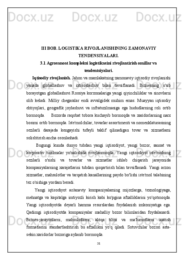    
III BOB. LOGISTIKA RIVOJLANISHINING ZAMONAVIY
TENDENSIYALARI.
3.1 Agrosanoat kompleksi logistikasini rivojlantirish omillar va
tendentsiyalari.
     Iqtisodiy rivojlanish.  Jahon va mamlakatning zamonaviy iqtisodiy rivojlanishi
yanada   globallashuv   va   ixtisoslashuv   bilan   tavsiflanadi.   Biznesning   o'sib
borayotgan globallashuvi Rossiya korxonalariga yangi qiyinchiliklar va sinovlarni
olib   keladi.   Milliy   chegaralar   endi   avvalgidek   muhim   emas.   Muayyan   iqtisodiy
ehtiyojlari,   geografik   joylashuvi   va   infratuzilmasiga   ega   hududlarning   roli   ortib
bormoqda.         Bozorda   raqobat   tobora   kuchayib   bormoqda   va   xaridorlarning   narx
bosimi ortib bormoqda. Iste'molchilar, tovarlar assortimenti va nomenklaturasining
sezilarli   darajada   kengayishi   tufayli   taklif   qilinadigan   tovar   va   xizmatlarni
solishtirish ancha osonlashadi. 
        Bugungi   kunda   dunyo   tubdan   yangi   iqtisodiyot,   yangi   bozor,   sanoat   va
korporativ   tuzilmalar   yo'nalishida   rivojlanmoqda.   Yangi   iqtisodiyot   iste'molning
sezilarli   o'sishi   va   tovarlar   va   xizmatlar   ishlab   chiqarish   jarayonida
kompaniyalarning  xarajatlarini   tubdan  qisqartirish  bilan  tavsiflanadi.  Yangi  arzon
xizmatlar, mahsulotlar va tarqatish kanallarining paydo bo'lishi iste'mol talabining
tez o'sishiga yordam beradi.
      Yangi   iqtisodiyot   an'anaviy   kompaniyalarning   mijozlarga,   texnologiyaga,
mehnatga   va   kapitalga   imtiyozli   kirish   kabi   ko'pgina   afzalliklarini   yo'qotmoqda.
Yangi   iqtisodiyotda   deyarli   hamma   resurslardan   foydalanish   imkoniyatiga   ega.
Qadimgi   iqtisodiyotda   kompaniyalar   mahalliy   bozor   bilimlaridan   foydalanardi.
Biznes-jarayonlarni,   mahsulotlarni,   aloqa   tilini   va   ma'lumotlarni   uzatish
formatlarini   standartlashtirish   bu   afzallikni   yo'q   qiladi.   Sotuvchilar   bozori   asta-
sekin xaridorlar bozoriga aylanib bormoqda.  
31 
