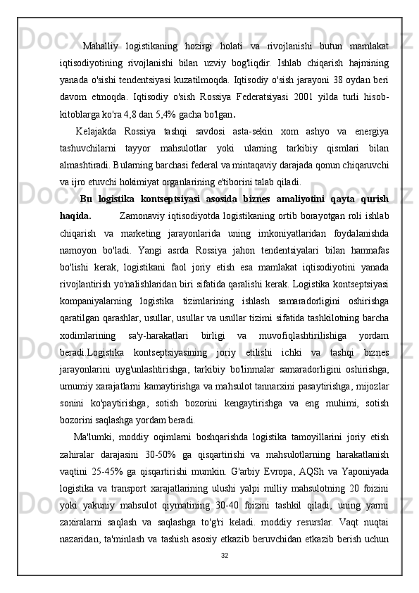 Mahalliy   logistikaning   hozirgi   holati   va   rivojlanishi   butun   mamlakat
iqtisodiyotining   rivojlanishi   bilan   uzviy   bog'liqdir.   Ishlab   chiqarish   hajmining
yanada o'sishi  tendentsiyasi  kuzatilmoqda. Iqtisodiy o'sish jarayoni 38 oydan beri
davom   etmoqda.   Iqtisodiy   o'sish   Rossiya   Federatsiyasi   2001   yilda   turli   hisob-
kitoblarga ko'ra 4,8 dan 5,4% gacha bo'lgan .
    Kelajakda   Rossiya   tashqi   savdosi   asta-sekin   xom   ashyo   va   energiya
tashuvchilarni   tayyor   mahsulotlar   yoki   ularning   tarkibiy   qismlari   bilan
almashtiradi. Bularning barchasi federal va mintaqaviy darajada qonun chiqaruvchi
va ijro etuvchi hokimiyat organlarining e'tiborini talab qiladi.
Bu   logistika   kontseptsiyasi   asosida   biznes   amaliyotini   qayta   qurish
haqida.                 Zamonaviy   iqtisodiyotda   logistikaning  ortib  borayotgan   roli   ishlab
chiqarish   va   marketing   jarayonlarida   uning   imkoniyatlaridan   foydalanishda
namoyon   bo'ladi.   Yangi   asrda   Rossiya   jahon   tendentsiyalari   bilan   hamnafas
bo'lishi   kerak,   logistikani   faol   joriy   etish   esa   mamlakat   iqtisodiyotini   yanada
rivojlantirish yo'nalishlaridan biri sifatida qaralishi kerak. Logistika kontseptsiyasi
kompaniyalarning   logistika   tizimlarining   ishlash   samaradorligini   oshirishga
qaratilgan qarashlar, usullar, usullar va usullar tizimi sifatida tashkilotning barcha
xodimlarining   sa'y-harakatlari   birligi   va   muvofiqlashtirilishiga   yordam
beradi.Logistika   kontseptsiyasining   joriy   etilishi   ichki   va   tashqi   biznes
jarayonlarini   uyg'unlashtirishga,   tarkibiy   bo'linmalar   samaradorligini   oshirishga,
umumiy xarajatlarni kamaytirishga va mahsulot tannarxini pasaytirishga, mijozlar
sonini   ko'paytirishga,   sotish   bozorini   kengaytirishga   va   eng   muhimi,   sotish
bozorini saqlashga yordam beradi. 
      Ma'lumki,   moddiy   oqimlarni   boshqarishda   logistika   tamoyillarini   joriy   etish
zahiralar   darajasini   30-50%   ga   qisqartirishi   va   mahsulotlarning   harakatlanish
vaqtini   25-45%   ga   qisqartirishi   mumkin.   G'arbiy   Evropa,   AQSh   va   Yaponiyada
logistika   va   transport   xarajatlarining   ulushi   yalpi   milliy   mahsulotning   20   foizini
yoki   yakuniy   mahsulot   qiymatining   30-40   foizini   tashkil   qiladi,   uning   yarmi
zaxiralarni   saqlash   va   saqlashga   to'g'ri   keladi.   moddiy   resurslar.   Vaqt   nuqtai
nazaridan,   ta'minlash   va   tashish   asosiy   etkazib   beruvchidan   etkazib   berish   uchun
32