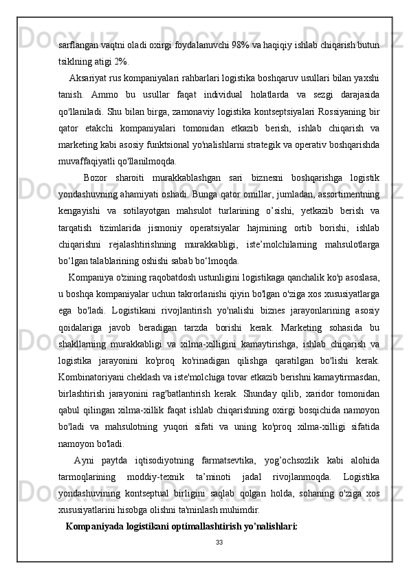 sarflangan vaqtni oladi oxirgi foydalanuvchi 98% va haqiqiy ishlab chiqarish butun
tsiklning atigi 2%.
    Aksariyat rus kompaniyalari rahbarlari logistika boshqaruv usullari bilan yaxshi
tanish.   Ammo   bu   usullar   faqat   individual   holatlarda   va   sezgi   darajasida
qo'llaniladi. Shu bilan birga, zamonaviy logistika kontseptsiyalari Rossiyaning bir
qator   etakchi   kompaniyalari   tomonidan   etkazib   berish,   ishlab   chiqarish   va
marketing kabi asosiy funktsional yo'nalishlarni strategik va operativ boshqarishda
muvaffaqiyatli qo'llanilmoqda.
      Bozor   sharoiti   murakkablashgan   sari   biznesni   boshqarishga   logistik
yondashuvning ahamiyati oshadi. Bunga qator omillar, jumladan, assortimentning
kengayishi   va   sotilayotgan   mahsulot   turlarining   o’sishi,   yetkazib   berish   va
tarqatish   tizimlarida   jismoniy   operatsiyalar   hajmining   ortib   borishi,   ishlab
chiqarishni   rejalashtirishning   murakkabligi,   iste’molchilarning   mahsulotlarga
bo‘lgan talablarining oshishi sabab bo‘lmoqda.  
    Kompaniya o'zining raqobatdosh ustunligini logistikaga qanchalik ko'p asoslasa,
u boshqa kompaniyalar uchun takrorlanishi qiyin bo'lgan o'ziga xos xususiyatlarga
ega   bo'ladi.   Logistikani   rivojlantirish   yo'nalishi   biznes   jarayonlarining   asosiy
qoidalariga   javob   beradigan   tarzda   borishi   kerak.   Marketing   sohasida   bu
shakllarning   murakkabligi   va   xilma-xilligini   kamaytirishga,   ishlab   chiqarish   va
logistika   jarayonini   ko'proq   ko'rinadigan   qilishga   qaratilgan   bo'lishi   kerak.
Kombinatoriyani cheklash va iste'molchiga tovar etkazib berishni kamaytirmasdan,
birlashtirish   jarayonini   rag'batlantirish   kerak.   Shunday   qilib,   xaridor   tomonidan
qabul   qilingan   xilma-xillik   faqat   ishlab   chiqarishning   oxirgi   bosqichida   namoyon
bo'ladi   va   mahsulotning   yuqori   sifati   va   uning   ko'proq   xilma-xilligi   sifatida
namoyon bo'ladi.
    Ayni   paytda   iqtisodiyotning   farmatsevtika,   yog’ochsozlik   kabi   alohida
tarmoqlarining   moddiy-texnik   ta’minoti   jadal   rivojlanmoqda.   Logistika
yondashuvining   kontseptual   birligini   saqlab   qolgan   holda,   sohaning   o'ziga   xos
xususiyatlarini hisobga olishni ta'minlash muhimdir.
    Kompaniyada logistikani optimallashtirish yo'nalishlari:
33