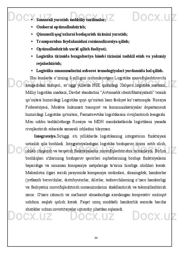 • Samarali yaratish tashkiliy tuzilmalar;
• Omborni optimallashtirish;
• Qimmatli qog'ozlarni boshqarish tizimini yaratish;
• Transportdan foydalanishni ratsionalizatsiya qilish;
• Optimallashtirish xarid qilish faoliyati;
• Logistika tizimida buxgalteriya hisobi tizimini  tashkil  etish va yakuniy
rejalashtirish;
• Logistika muammolarini axborot texnologiyalari yordamida hal qilish.
     Shu kunlarda o’zining 6 yilligini nishonlayotgan Logistika muvofiqlashtiruvchi
kengashdan   tashqari,   so‘nggi   yillarda   HSE   qoshidagi   Xalqaro   logistika   markazi,
Milliy logistika markazi, Davlat standartini “Avtomatik identifikatsiyalash” texnik
qo‘mitasi huzuridagi Logistika quyi qo‘mitasi ham faoliyat ko‘rsatmoqda. Rossiya
Federatsiyasi,   Moskva   hukumati   transport   va   kommunikatsiyalar   departamenti
huzuridagi Logistika qo'mitasi, Farmatsevtika logistikasini rivojlantirish kengashi.
Men   ushbu   tashkilotlarga   Rossiya   va   MDH   mamlakatlarida   logistikani   yanada
rivojlantirish sohasida samarali ishlashni tilayman.
      Integratsiya. So'nggi   o'n   yilliklarda   logistikaning   integratsion   funktsiyasi
ustunlik   qila   boshladi.   Integratsiyalashgan   logistika   boshqaruv   tizimi   sotib   olish,
ishlab chiqarish va tarqatish funktsiyalarini muvofiqlashtirishni ta'minlaydi. Bo'lim
boshliqlari   o'zlarining   boshqaruv   qarorlari   oqibatlarining   boshqa   funktsiyalarni
bajarishga   va   umuman   kompaniya   natijalariga   ta'sirini   hisobga   olishlari   kerak.
Mahsulotni   ilgari   surish   jarayonida   kompaniya   xodimlari,   shuningdek,   hamkorlar
(yetkazib   beruvchilar,  distribyutorlar,   dilerlar,  tashuvchilarning   o’zaro  hamkorligi
va faoliyatini muvofiqlashtirish mexanizmlarini shakllantirish va takomillashtirish
zarur.   O'zaro   ishonch   va   ma'lumot   almashishga   asoslangan   kooperativ   muloqot
uslubini   saqlab   qolish   kerak.   Faqat   uzoq   muddatli   hamkorlik   asosida   barcha
sheriklar uchun investitsiyalar iqtisodiy jihatdan oqlanadi.
34