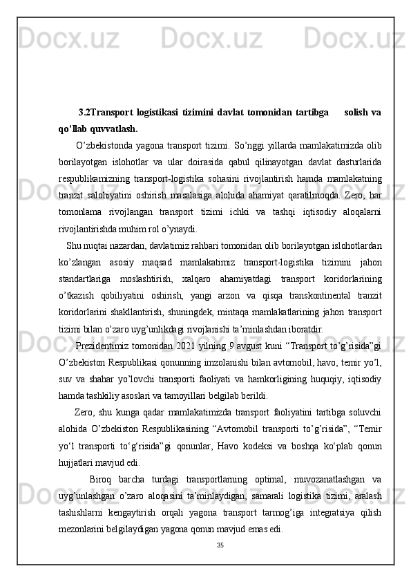3.2Transport   logistikasi   tizimini   davlat   tomonidan   tartibga         solish   va
qo’llab quvvatlash.
          O’zbekistonda   yagona   transport   tizimi.   So’nggi  yillarda mamlakatimizda olib
borilayotgan   islohotlar   va   ular   doirasida   qabul   qilinayotgan   davlat   dasturlarida
respublikamizning   transport-logistika   sohasini   rivojlantirish   hamda   mamlakatning
tranzit   salohiyatini   oshirish   masalasiga   alohida   ahamiyat   qaratilmoqda.   Zero,   har
tomonlama   rivojlangan   transport   tizimi   ichki   va   tashqi   iqtisodiy   aloqalarni
rivojlantirishda muhim rol o’ynaydi.
   Shu nuqtai nazardan, davlatimiz rahbari tomonidan olib borilayotgan islohotlardan
ko’zlangan   asosiy   maqsad   mamlakatimiz   transport-logistika   tizimini   jahon
standartlariga   moslashtirish,   xalqaro   ahamiyatdagi   transport   koridorlarining
o’tkazish   qobiliyatini   oshirish,   yangi   arzon   va   qisqa   transkontinental   tranzit
koridorlarini   shakllantirish,   shuningdek,   mintaqa   mamlakatlarining   jahon   transport
tizimi bilan o’zaro uyg’unlikdagi rivojlanishi ta’minlashdan iboratdir.  
         Prezidentimiz tomonidan 2021 yilning 9 avgust  kuni  “Transport  to’g’risida”gi
O’zbekiston Respublikasi qonunning imzolanishi bilan avtomobil, havo, temir yo’l,
suv   va   shahar   yo’lovchi   transporti   faoliyati   va   hamkorligining   huquqiy,   iqtisodiy
hamda tashkiliy asoslari va tamoyillari belgilab berildi.
        Zero,   shu   kunga   qadar   mamlakatimizda   transport   faoliyatini   tartibga   soluvchi
alohida   O’zbekiston   Respublikasining   “Avtomobil   transporti   to’g’risida”,   “Temir
yo‘l   transporti   to‘g‘risida”gi   qonunlar,   Havo   kodeksi   va   boshqa   ko‘plab   qonun
hujjatlari mavjud edi.
        Biroq   barcha   turdagi   transportlarning   optimal,   muvozanatlashgan   va
uyg’unlashgan   o’zaro   aloqasini   ta’minlaydigan,   samarali   logistika   tizimi,   aralash
tashishlarni   kengaytirish   orqali   yagona   transport   tarmog’iga   integratsiya   qilish
mezonlarini belgilaydigan yagona qonun mavjud emas edi.  
35