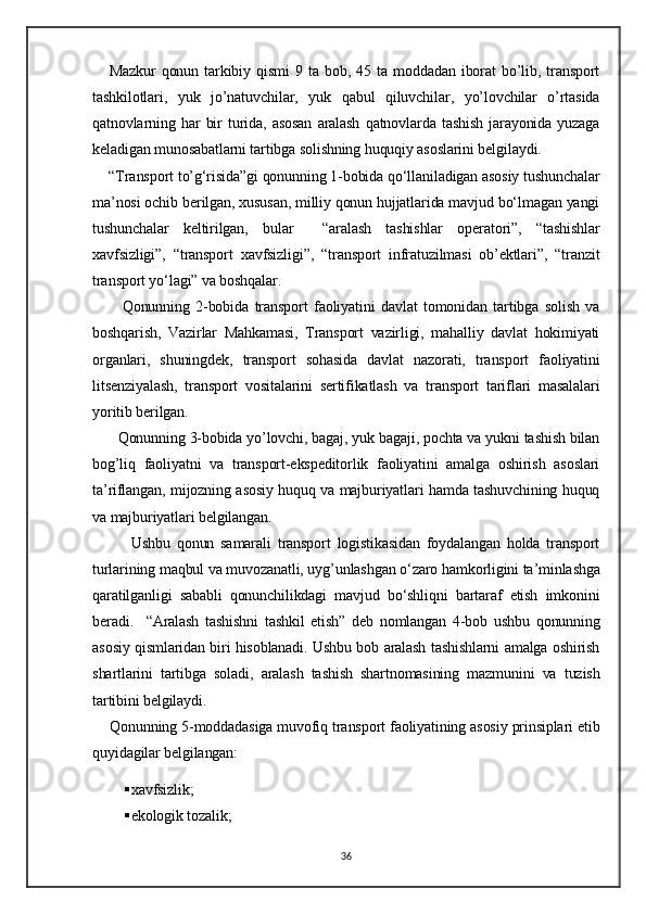 Mazkur   qonun   tarkibiy   qismi   9   ta   bob,  45   ta  moddadan   iborat   bo’lib,   transport
tashkilotlari,   yuk   jo’natuvchilar,   yuk   qabul   qiluvchilar,   yo’lovchilar   o’rtasida
qatnovlarning   har   bir   turida,   asosan   aralash   qatnovlarda   tashish   jarayonida   yuzaga
keladigan munosabatlarni tartibga solishning huquqiy asoslarini belgilaydi.
    “Transport to’g‘risida”gi qonunning 1-bobida qo‘llaniladigan asosiy tushunchalar
ma’nosi ochib berilgan, xususan, milliy qonun hujjatlarida mavjud bo‘lmagan yangi
tushunchalar   keltirilgan,   bular     “aralash   tashishlar   operatori”,   “tashishlar
xavfsizligi”,   “transport   xavfsizligi”,   “transport   infratuzilmasi   ob’ektlari”,   “tranzit
transport yo‘lagi” va boshqalar.
          Qonunning   2-bobida   transport   faoliyatini   davlat   tomonidan   tartibga   solish   va
boshqarish,   Vazirlar   Mahkamasi,   Transport   vazirligi,   mahalliy   davlat   hokimiyati
organlari,   shuningdek,   transport   sohasida   davlat   nazorati,   transport   faoliyatini
litsenziyalash,   transport   vositalarini   sertifikatlash   va   transport   tariflari   masalalari
yoritib berilgan.
      Qonunning 3-bobida yo’lovchi, bagaj, yuk bagaji, pochta va yukni tashish bilan
bog’liq   faoliyatni   va   transport-ekspeditorlik   faoliyatini   amalga   oshirish   asoslari
ta’riflangan, mijozning asosiy huquq va majburiyatlari hamda tashuvchining huquq
va majburiyatlari belgilangan.  
            Ushbu   qonun   samarali   transport   logistikasidan   foydalangan   holda   transport
turlarining maqbul va muvozanatli, uyg’unlashgan o‘zaro hamkorligini ta’minlashga
qaratilganligi   sababli   qonunchilikdagi   mavjud   bo‘shliqni   bartaraf   etish   imkonini
beradi.     “Aralash   tashishni   tashkil   etish”   deb   nomlangan   4-bob   ushbu   qonunning
asosiy qismlaridan biri hisoblanadi. Ushbu bob aralash tashishlarni amalga oshirish
shartlarini   tartibga   soladi,   aralash   tashish   shartnomasining   mazmunini   va   tuzish
tartibini belgilaydi.  
     Qonunning 5-moddadasiga muvofiq transport faoliyatining asosiy prinsiplari etib
quyidagilar belgilangan:  
 xavfsizlik;
 ekologik tozalik;
36