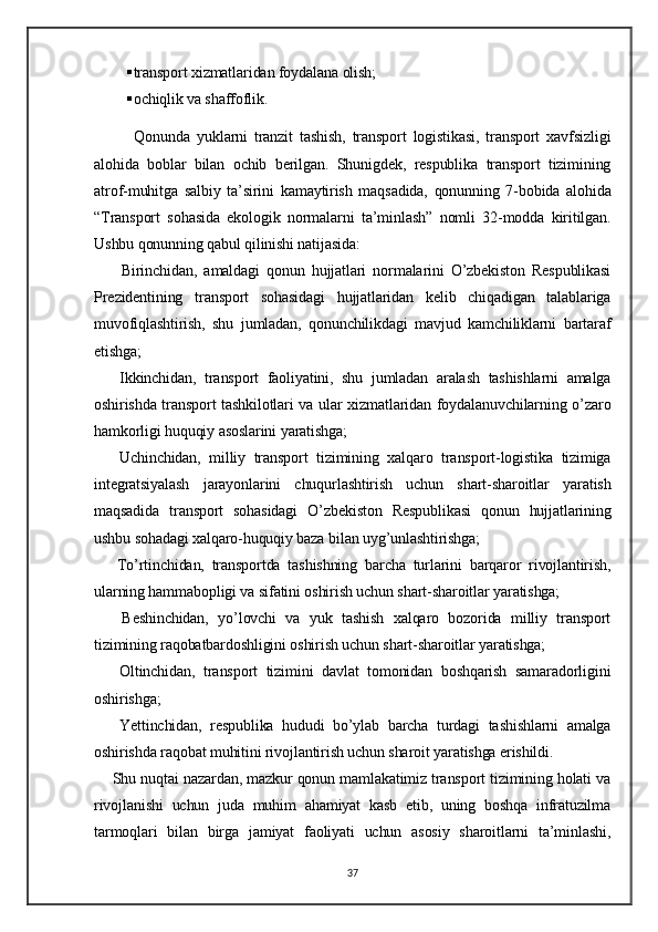  transport xizmatlaridan foydalana olish;
 ochiqlik va shaffoflik.  
            Qonunda   yuklarni   tranzit   tashish,   transport   logistikasi,   transport   xavfsizligi
alohida   boblar   bilan   ochib   berilgan.   Shunigdek,   respublika   transport   tizimining
atrof-muhitga   salbiy   ta’sirini   kamaytirish   maqsadida,   qonunning   7-bobida   alohida
“Transport   sohasida   ekologik   normalarni   ta’minlash”   nomli   32-modda   kiritilgan.
Ushbu qonunning qabul qilinishi natijasida:
        Birinchidan ,   amaldagi   qonun   hujjatlari   normalarini   O’zbekiston   Respublikasi
Prezidentining   transport   sohasidagi   hujjatlaridan   kelib   chiqadigan   talablariga
muvofiqlashtirish,   shu   jumladan,   qonunchilikdagi   mavjud   kamchiliklarni   bartaraf
etishga;  
      Ikkinchidan,   transport   faoliyatini,   shu   jumladan   aralash   tashishlarni   amalga
oshirishda transport tashkilotlari va ular xizmatlaridan foydalanuvchilarning o’zaro
hamkorligi huquqiy asoslarini yaratishga;  
      Uchinchidan,   milliy   transport   tizimining   xalqaro   transport-logistika   tizimiga
integratsiyalash   jarayonlarini   chuqurlashtirish   uchun   shart-sharoitlar   yaratish
maqsadida   transport   sohasidagi   O’zbekiston   Respublikasi   qonun   hujjatlarining
ushbu sohadagi xalqaro-huquqiy baza bilan uyg’unlashtirishga;
      To’rtinchidan,   transportda   tashishning   barcha   turlarini   barqaror   rivojlantirish,
ularning hammabopligi va sifatini oshirish uchun shart-sharoitlar yaratishga;  
      Beshinchidan,   yo’lovchi   va   yuk   tashish   xalqaro   bozorida   milliy   transport
tizimining raqobatbardoshligini oshirish uchun shart-sharoitlar yaratishga;  
      Oltinchidan,   transport   tizimini   davlat   tomonidan   boshqarish   samaradorligini
oshirishga;  
      Yettinchidan,   respublika   hududi   bo’ylab   barcha   turdagi   tashishlarni   amalga
oshirishda raqobat muhitini rivojlantirish uchun sharoit yaratishga erishildi.  
     Shu nuqtai nazardan, mazkur qonun mamlakatimiz transport tizimining holati va
rivojlanishi   uchun   juda   muhim   ahamiyat   kasb   etib,   uning   boshqa   infratuzilma
tarmoqlari   bilan   birga   jamiyat   faoliyati   uchun   asosiy   sharoitlarni   ta’minlashi,
37 