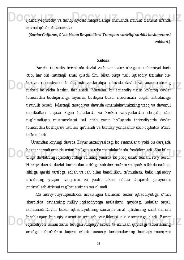 ijtimoiy-iqtisodiy va tashqi siyosat maqsadlariga erishishda muhim element sifatida
xizmat qilishi shubhasizdir.  
 (Sardor Gafforov, O’zbekiston Respublikasi Transport vazirligi yuridik boshqarmasi
rahbari.)
Xulosa
  Barcha iqtisodiy tizimlarda davlat va bozor tizimi o’ziga xos ahamiyat kasb
etib,   har   biri   mustaqil   amal   qiladi.   Shu   bilan   birga   turli   iqtisodiy   tizimlar   bir-
biridan   iqtisodiyotni   boshqarish   va   tartibga   solishda   davlat   va   bozor   rolining
nisbati   bo‘yicha   k е skin   farqlanadi.   Masalan,   bir   iqtisodiy   tizim   ko‘proq   davlat
tomonidan   boshqarishga   tayansa,   boshqasi   bozor   m е xanizmi   orqali   tartiblashga
ustunlik b е radi. Mustaqil taraqqiyot davrida «mamlakatimizning uzoq va davomli
manfaatlari   taqozo   etgan   holatlarda   va   k е skin   vaziyatlardan   chiqish,   ular
tug‘diradigan   muammolarni   hal   etish   zarur   bo‘lganda   iqtisodiyotda   davlat
tomonidan boshqaruv usullari qo‘llandi va bunday yondashuv oxir-oqibatda o‘zini
to‘la oqladi
      Urushdan keyingi davrda Keyns nazariyasidagi ko`rsatmalar u yoki bu darajada
bozor iqtisodi amalda ustun bo`lgan barcha mamlakatlarda foydalaniladi. Shu bilan
birga davlatning iqtisodiyotdagi  rolining yanada ko`proq oshib borishi  ro`y berdi.
Hozirgi davrda davlat tomonidan tartibga solishni muhim maqsadi sifatida nafaqat
sikliga   qarshi   tartibga   solish   va   ish   bilan   bandlilikni   ta’minlash,   balki   iqtisodiy
o`sishning   yuqori   darajasini   va   yaxlit   takror   ishlab   chiqarish   jarayonini
optimallash-tirishni rag‘batlantirish tan olinadi.
        Ma’muriy-buyruqbozlikka   asoslangan   tizimdan   bozor   iqtisodiyotiga   o‘tish
sharoitida   davlatning   milliy   iqtisodiyotga   aralashuvi   quyidagi   holatlar   orqali
izohlanadi.Davlat   bozor   iqtisodiyotining   samarali   amal   qilishining   shart-sharoiti
hisoblangan   huquqiy   asosni   ta’minlash   vazifalarini   o‘z   zimmasiga   oladi.   Bozor
iqtisodiyoti uchun zarur bo‘lgan huquqiy asosni  ta’minlash quyidagi tadbirlarning
amalga   oshirilishini   taqozo   qiladi:   xususiy   korxonalarning   huquqiy   mavq е ini
38 