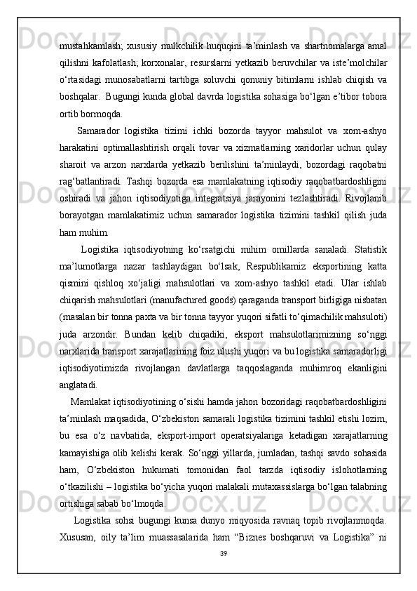 mustahkamlash;   xususiy   mulkchilik   huquqini   ta’minlash   va   shartnomalarga   amal
qilishni   kafolatlash;  korxonalar,  r е surslarni   yetkazib  b е ruvchilar  va  ist е ’molchilar
o‘rtasidagi   munosabatlarni   tartibga   soluvchi   qonuniy   bitimlarni   ishlab   chiqish   va
boshqalar.  Bugungi kunda global davrda logistika sohasiga bo‘lgan e’tibor tobora
ortib bormoqda. 
      Samarador   logistika   tizimi   ichki   bozorda   tayyor   mahsulot   va   xom-ashyo
harakatini   optimallashtirish   orqali   tovar   va   xizmatlarning   xaridorlar   uchun   qulay
sharoit   va   arzon   narxlarda   yetkazib   berilishini   ta’minlaydi,   bozordagi   raqobatni
rag‘batlantiradi.   Tashqi   bozorda   esa   mamlakatning   iqtisodiy   raqobatbardoshligini
oshiradi   va   jahon   iqtisodiyotiga   integratsiya   jarayonini   tezlashtiradi.   Rivojlanib
borayotgan   mamlakatimiz   uchun   samarador   logistika   tizimini   tashkil   qilish   juda
ham muhim. 
        Logistika   iqtisodiyotning   ko‘rsatgichi   mihim   omillarda   sanaladi.   Statistik
ma’lumotlarga   nazar   tashlaydigan   bo‘lsak,   Respublikamiz   eksportining   katta
qismini   qishloq   xo‘jaligi   mahsulotlari   va   xom-ashyo   tashkil   etadi.   Ular   ishlab
chiqarish mahsulotlari (manufactured goods) qaraganda transport birligiga nisbatan
(masalan bir tonna paxta va bir tonna tayyor yuqori sifatli to‘qimachilik mahsuloti)
juda   arzondir.   Bundan   kelib   chiqadiki,   eksport   mahsulotlarimizning   so‘nggi
narxlarida transport xarajatlarining foiz ulushi yuqori va bu logistika samaradorligi
iqtisodiyotimizda   rivojlangan   davlatlarga   taqqoslaganda   muhimroq   ekanligini
anglatadi. 
     Mamlakat iqtisodiyotining o‘sishi hamda jahon bozoridagi raqobatbardoshligini
ta’minlash maqsadida, O‘zbekiston samarali logistika tizimini tashkil etishi lozim,
bu   esa   o‘z   navbatida,   eksport-import   operatsiyalariga   ketadigan   xarajatlarning
kamayishiga olib kelishi  kerak. So‘nggi yillarda, jumladan, tashqi  savdo sohasida
ham,   O‘zbekiston   hukumati   tomonidan   faol   tarzda   iqtisodiy   islohotlarning
o‘tkazilishi – logistika bo‘yicha yuqori malakali mutaxassislarga bo‘lgan talabning
ortishiga sabab bo‘lmoqda.
        Logistika   sohsi   bugungi   kunsa   dunyo   miqyosida   ravnaq   topib   rivojlanmoqda.
Xususan,   oily   ta’lim   muassasalarida   ham   “Biznes   boshqaruvi   va   Logistika”   ni
39 
