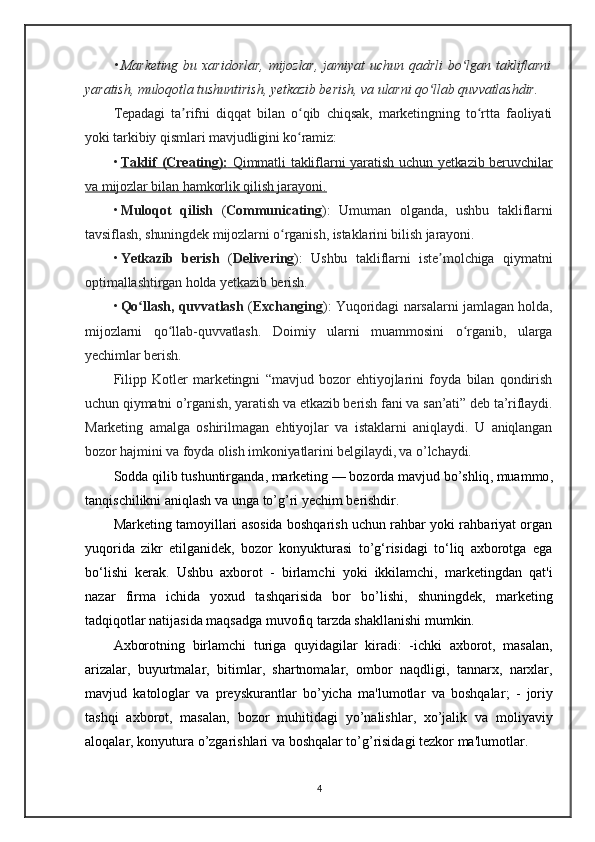 • Marketing   bu  xaridorlar,   mijozlar,   jamiyat  uchun  qadrli  bo lgan takliflarniʻ
yaratish, muloqotla tushuntirish, yetkazib berish, va ularni qo llab quvvatlashdir.	
ʻ
Tepadagi   ta rifni   diqqat   bilan   o qib   chiqsak,   marketingning   to rtta   faoliyati	
ʼ ʻ ʻ
yoki tarkibiy qismlari mavjudligini ko ramiz:	
ʻ
• Taklif (Creating):      Qimmatli takliflarni yaratish uchun yetkazib beruvchilar   
va mijozlar bilan hamkorlik qilish jarayoni.   
• Muloqot   qilish   ( Communicating ):   Umuman   olganda,   ushbu   takliflarni
tavsiflash, shuningdek mijozlarni o rganish, istaklarini bilish jarayoni.	
ʻ
• Yetkazib   berish   ( Delivering ):   Ushbu   takliflarni   iste molchiga   qiymatni	
ʼ
optimallashtirgan holda yetkazib berish.
• Qo llash, quvvatlash	
ʻ   ( Exchanging ): Yuqoridagi narsalarni jamlagan holda,
mijozlarni   qo llab-quvvatlash.  	
ʻ Doimiy   ularni   muammosini   o rganib,   ularga	ʻ
yechimlar berish.
Filipp   Kotler   marketingni   “mavjud   bozor   ehtiyojlarini   foyda   bilan   qondirish
uchun qiymatni o’rganish, yaratish va etkazib berish fani va san’ati” deb ta’riflaydi.
Marketing   amalga   oshirilmagan   ehtiyojlar   va   istaklarni   aniqlaydi.   U   aniqlangan
bozor hajmini va foyda olish imkoniyatlarini belgilaydi, va o’lchaydi.                       
Sodda   qilib   tushuntirganda ,  marketing  —  bozorda   mavjud   bo ’ shliq ,  muammo ,
tanqischilikni   aniqlash   va   unga   to ’ g ’ ri   yechim   berishdir .
Marketing tamoyillari asosida boshqarish uchun rahbar yoki rahbariyat organ
yuqorida   zikr   etilganidek,   bozor   konyukturasi   to’g‘risidagi   to‘liq   axborotga   ega
bo‘lishi   kerak.   Ushbu   axborot   -   birlamchi   yoki   ikkilamchi,   marketingdan   qat'i
nazar   firma   ichida   yoxud   tashqarisida   bor   bo’lishi,   shuningdek,   marketing
tadqiqotlar natijasida maqsadga muvofiq tarzda shakllanishi mumkin.               
Axborotning   birlamchi   turiga   quyidagilar   kiradi :   - ichki   axborot ,   masalan ,
arizalar ,   buyurtmalar ,   bitimlar ,   shartnomalar ,   ombor   naqdligi ,   tannarx ,   narxlar ,
mavjud   katologlar   va   preyskurantlar   bo ’ yicha   ma ' lumotlar   va   boshqalar ;   -   joriy
tashqi   axborot ,   masalan ,   bozor   muhitidagi   yo ’ nalishlar ,   xo ’ jalik   va   moliyaviy
aloqalar ,  konyutura   o ’ zgarishlari   va   boshqalar   to ’ g ’ risidagi   tezkor   ma ' lumotlar .
4