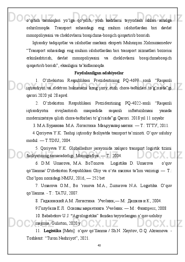 o‘qitish   tarmoqlari   yo‘lga   qo‘yilib,   yosh   kadrlarni   tayyorlash   ishlari   amalga
oshirilmoqda.   Transport   sohasidagi   eng   muhim   islohotlardan   biri   davlat
monopoliyasini va cheklovlarni bosqichma-bosqich qisqartirib boorish. 
       Iqtisodiy tadqiqotlar va islohotlar markazi eksperti Muhsinjon Xolmuxamedov
“Transport   sohasidagi   eng   muhim   islohotlardan   biri   transport   xizmatlari   bozorini
erkinlashtirish,   davlat   monopoliyasini   va   cheklovlarni   bosqichmabosqich
qisqartirib borish”, ekanligini ta’kidlamoqda.
Foydalanilgan adabiyotlar
1.   O’zbekiston   Respublikasi   Prezidentining   PQ-4699   sonli   “Raqamli
iqtisodiyot   va   elektron   hukumatni   keng   joriy   etish   chora-tadbirlari   to’g’risida”gi
qarori.2020 yil 28 aprel. 
2.   O’zbekiston   Respublikasi   Prezidentining   PQ-4022-sonli   “Raqamli
iqtisodiyotni   rivojlantirish   maqsadida   raqamli   infratuzilmani   yanada
modernizatsiya qilish chora-tadbirlari to’g’risida”gi Qarori. 2018 yil 11 noyabr
      3.  М . А . Буранова . M.A.  Логистика .  Маърузалар   матни . —  Т .:  ТГТУ , 2011.
      4 Qoriyeva Y.K. Tashqi iqtisodiy faoliyatda transport ta’minoti. O‘quv uslubiy
modul. — T.TDIU, 2004. 
5.   Qoriyeva   Y.K.   Globallashuv   jarayonida   xalqaro   transport   logistik   tizimi
faoliyatining samaradorligi. Monografiya. —  Т .: 2004.
6.   D.M.   Umarova,   M.A.   BoTonova.     Logistika   D.   Umarova       o‘quv
qo‘llanma/   O'zbekiston   Respublikasi   Oliy   va   o‘rta   maxsus   ta’lim   vaziriigi   —   Т .:
Cho‘lpon nomidagi NMJU, 2016, — 252 bet  
7.   Umarova   О . М .,   Во   ‘ronova   М . А .,   Zuxurova   N.A.   Logistika.   O‘quv
qo’llanma. -  Т .: TATU, 2007. 
8 .   Гаджинский А.М. Логистика.  Учебник,— М.: Дашков и К, 2004. 
9.Голубков Е Л.  Основы маркетинга. Учебник. — М.: Финпресс, 2008
10 .   Bababekov   U . J .  “ Agrologistika ”  fanidan   tayyorlangan   o ’ quv - uslubiy  
majmua .  Guliston , 2020  y
11.     Logistika   [ Matn ]:   o ‘ quv   qo ‘ llanma   /   Sh . N .   Xayitov ,   O . Q .   Akramova . -
Toshkent : “ Turon   Nashriyot ”, 2021.  
40 