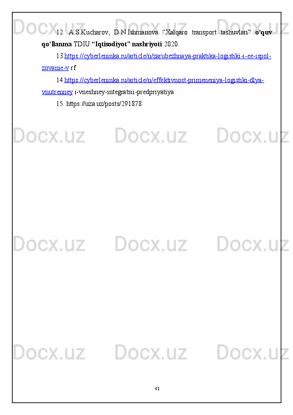 12 .   A . S . Kucharov ,   D . N . Ishmanova   “ Xalqaro   transport   tashuvlari ”   o ‘ quv
qo ‘ llanma   TDIU   “ Iqtisodiyot ”  nashriyoti   2020.
13. https://cyberleninka.ru/article/n/zarubezhnaya-praktika-logistiki-i-ee-ispol-
zovanie-v  rf
14. https://cyberleninka.ru/article/n/effektivnost-primeneniya-logistiki-dlya-
vnutrenney  i-vneshney-integratsii-predpriyatiya 
15. https://uza.uz/posts/291878
41
