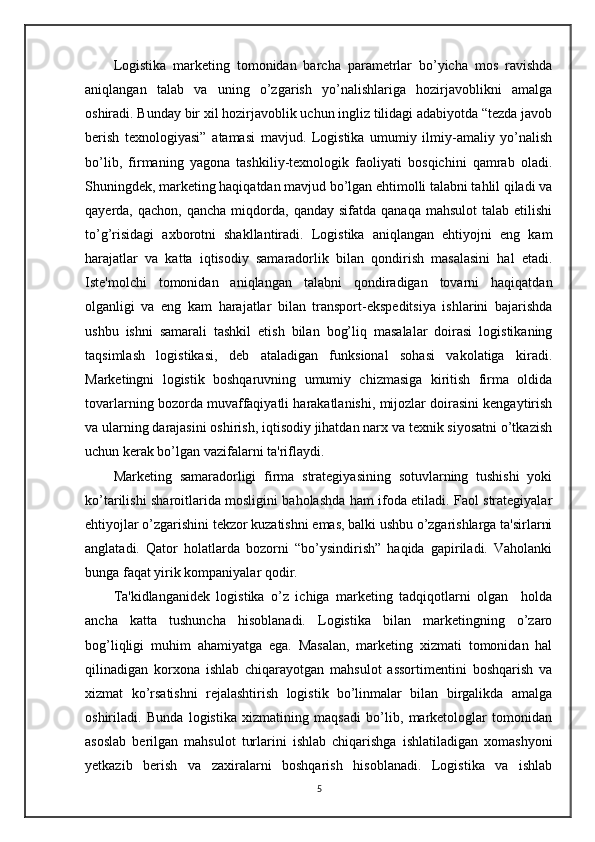 Logistika   marketing   tomonidan   barcha   parametrlar   bo’yicha   mos   ravishda
aniqlangan   talab   va   uning   o’zgarish   yo’nalishlariga   hozirjavoblikni   amalga
oshiradi. Bunday bir xil hozirjavoblik uchun ingliz tilidagi adabiyotda “tezda javob
berish   texnologiyasi”   atamasi   mavjud.   Logistika   umumiy   ilmiy-amaliy   yo’nalish
bo’lib,   firmaning   yagona   tashkiliy-texnologik   faoliyati   bosqichini   qamrab   oladi.
Shuningdek, marketing haqiqatdan mavjud bo’lgan ehtimolli talabni tahlil qiladi va
qayerda,  qachon,  qancha   miqdorda,  qanday   sifatda  qanaqa  mahsulot   talab  etilishi
to’g’risidagi   axborotni   shakllantiradi.   Logistika   aniqlangan   ehtiyojni   eng   kam
harajatlar   va   katta   iqtisodiy   samaradorlik   bilan   qondirish   masalasini   hal   etadi.
Iste'molchi   tomonidan   aniqlangan   talabni   qondiradigan   tovarni   haqiqatdan
olganligi   va   eng   kam   harajatlar   bilan   transport-ekspeditsiya   ishlarini   bajarishda
ushbu   ishni   samarali   tashkil   etish   bilan   bog’liq   masalalar   doirasi   logistikaning
taqsimlash   logistikasi,   deb   ataladigan   funksional   sohasi   vakolatiga   kiradi.
Marketingni   logistik   boshqaruvning   umumiy   chizmasiga   kiritish   firma   oldida
tovarlarning bozorda muvaffaqiyatli harakatlanishi, mijozlar doirasini kengaytirish
va ularning darajasini oshirish, iqtisodiy jihatdan narx va texnik siyosatni o’tkazish
uchun kerak bo’lgan vazifalarni ta'riflaydi.
Marketing   samaradorligi   firma   strategiyasining   sotuvlarning   tushishi   yoki
ko’tarilishi sharoitlarida mosligini baholashda ham ifoda etiladi. Faol strategiyalar
ehtiyojlar o’zgarishini tekzor kuzatishni emas, balki ushbu o’zgarishlarga ta'sirlarni
anglatadi.   Qator   holatlarda   bozorni   “bo’ysindirish”   haqida   gapiriladi.   Vaholanki
bunga faqat yirik kompaniyalar qodir. 
Ta'kidlanganidek   logistika   o’z   ichiga   marketing   tadqiqotlarni   olgan     holda
ancha   katta   tushuncha   hisoblanadi.   Logistika   bilan   marketingning   o’zaro
bog’liqligi   muhim   ahamiyatga   ega.   Masalan,   marketing   xizmati   tomonidan   hal
qilinadigan   korxona   ishlab   chiqarayotgan   mahsulot   assortimentini   boshqarish   va
xizmat   ko’rsatishni   rejalashtirish   logistik   bo’linmalar   bilan   birgalikda   amalga
oshiriladi.   Bunda   logistika   xizmatining   maqsadi   bo’lib,   marketologlar   tomonidan
asoslab   berilgan   mahsulot   turlarini   ishlab   chiqarishga   ishlatiladigan   xomashyoni
yetkazib   berish   va   zaxiralarni   boshqarish   hisoblanadi.   Logistika   va   ishlab
5 