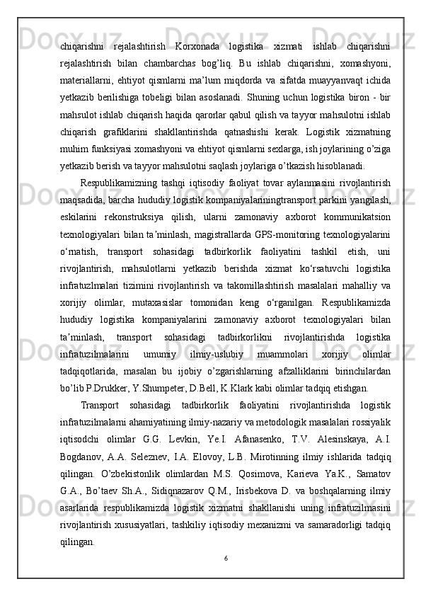 chiqarishni   rejalashtirish   Korxonada   logistika   xizmati   ishlab   chiqarishni
rejalashtirish   bilan   chambarchas   bog’liq.   Bu   ishlab   chiqarishni,   xomashyoni,
materiallarni,   ehtiyot   qismlarni   ma’lum   miqdorda   va   sifatda   muayyanvaqt   ichida
yetkazib  berilishiga  tobeligi   bilan  asoslanadi.   Shuning uchun  logistika  biron  -  bir
mahsulot ishlab chiqarish haqida qarorlar qabul qilish va tayyor mahsulotni ishlab
chiqarish   grafiklarini   shakllantirishda   qatnashishi   kerak.   Logistik   xizmatning
muhim funksiyasi xomashyoni va ehtiyot qismlarni sexlarga, ish joylarining o’ziga
yetkazib berish va tayyor mahsulotni saqlash joylariga o’tkazish hisoblanadi.
Respublikamizning   tashqi   iqtisodiy   faoliyat   tovar   aylanmasini   rivojlantirish
maqsadida, barcha hududiy logistik kompaniyalariningtransport parkini yangilash,
eskilarini   rekonstruksiya   qilish,   ularni   zamonaviy   axborot   kommunikatsion
texnologiyalari  bilan ta minlash, magistrallarda GPS-monitoring texnologiyalariniʼ
o‘rnatish,   transport   sohasidagi   tadbirkorlik   faoliyatini   tashkil   etish,   uni
rivojlantirish,   mahsulotlarni   yetkazib   berishda   xizmat   ko‘rsatuvchi   logistika
infratuzlmalari   tizimini   rivojlantirish   va   takomillashtirish   masalalari   mahalliy   va
xorijiy   olimlar,   mutaxasislar   tomonidan   keng   o‘rganilgan.   Respublikamizda
hududiy   logistika   kompaniyalarini   zamonaviy   axborot   texnologiyalari   bilan
ta minlash,   transport   sohasidagi   tadbirkorlikni   rivojlantirishda   logistika	
ʼ
infratuzilmalarini   umumiy   ilmiy-uslubiy   muammolari   xorijiy   olimlar
tadqiqotlarida,   masalan   bu   ijobiy   o’zgarishlarning   afzalliklarini   birinchilardan
bo’lib P.Drukker, Y.Shumpeter, D.Bell, K.Klark kabi olimlar tadqiq etishgan .
Transport   sohasidagi   tadbirkorlik   faoliyatini   rivojlantirishda   logistik
infratuzilmalarni ahamiyatining ilmiy-nazariy va metodologik masalalari rossiyalik
iqtisodchi   olimlar   G.G.   Levkin,   Ye.I.   А fanasenko,   T.V.   А lesinskaya,   А .I.
Bogdanov,   А . А .   Seleznev,   I. А .   Elovoy,   L.B.   Mirotinning   ilmiy   ishlarida   tadqiq
qilingan.   O’zbekistonlik   olimlardan   M.S.   Qosimova,   Karieva   Ya.K.,   Samatov
G. А .,   Bo’taev   Sh. А .,   Sidiqnazarov   Q.M.,   Irisbekova   D.   va   boshqalarning   ilmiy
asarlarida   respublikamizda   logistik   xizmatni   shakllanishi   uning   infratuzilmasini
rivojlantirish   xususiyatlari,   tashkiliy   iqtisodiy   mexanizmi   va   samaradorligi   tadqiq
qilingan.
6