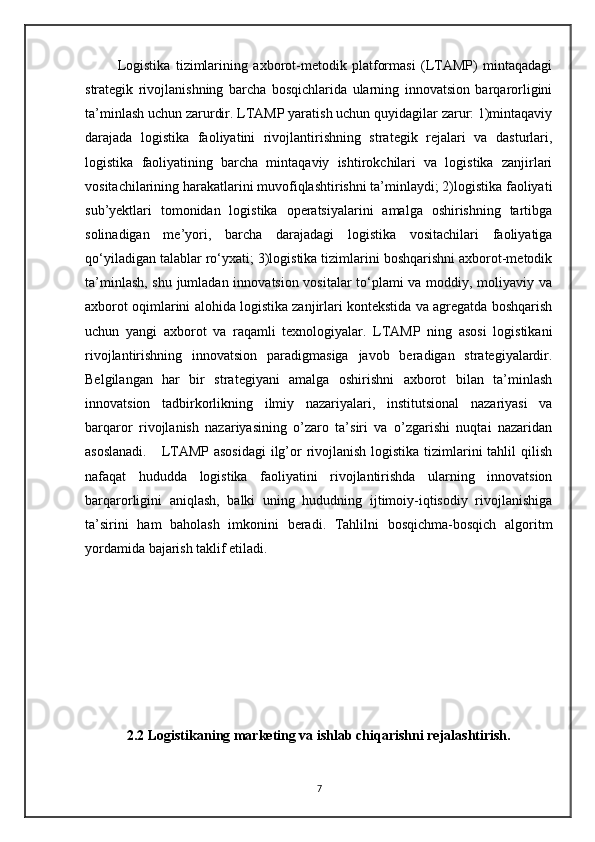             Logistika   tizimlarining   axborot-metodik   platformasi   (LTAMP)   mintaqadagi
strategik   rivojlanishning   barcha   bosqichlarida   ularning   innovatsion   barqarorligini
ta’minlash uchun zarurdir. LTAMP yaratish uchun quyidagilar zarur: 1)mintaqaviy
darajada   logistika   faoliyatini   rivojlantirishning   strategik   rejalari   va   dasturlari,
logistika   faoliyatining   barcha   mintaqaviy   ishtirokchilari   va   logistika   zanjirlari
vositachilarining harakatlarini muvofiqlashtirishni ta’minlaydi; 2)logistika faoliyati
sub’yektlari   tomonidan   logistika   operatsiyalarini   amalga   oshirishning   tartibga
solinadigan   me’yori,   barcha   darajadagi   logistika   vositachilari   faoliyatiga
qo‘yiladigan talablar ro‘yxati; 3)logistika tizimlarini boshqarishni axborot-metodik
ta’minlash, shu jumladan innovatsion vositalar to‘plami va moddiy, moliyaviy va
axborot oqimlarini alohida logistika zanjirlari kontekstida va agregatda boshqarish
uchun   yangi   axborot   va   raqamli   texnologiyalar.   LTAMP   ning   asosi   logistikani
rivojlantirishning   innovatsion   paradigmasiga   javob   beradigan   strategiyalardir.
Belgilangan   har   bir   strategiyani   amalga   oshirishni   axborot   bilan   ta’minlash
innovatsion   tadbirkorlikning   ilmiy   nazariyalari,   institutsional   nazariyasi   va
barqaror   rivojlanish   nazariyasining   o’zaro   ta’siri   va   o’zgarishi   nuqtai   nazaridan
asoslanadi.      LTAMP asosidagi  ilg’or  rivojlanish logistika tizimlarini  tahlil qilish
nafaqat   hududda   logistika   faoliyatini   rivojlantirishda   ularning   innovatsion
barqarorligini   aniqlash,   balki   uning   hududning   ijtimoiy-iqtisodiy   rivojlanishiga
ta’sirini   ham   baholash   imkonini   beradi.   Tahlilni   bosqichma-bosqich   algoritm
yordamida bajarish taklif etiladi.
 
2.2 Logistikaning marketing va ishlab chiqarishni rejalashtirish.
7 