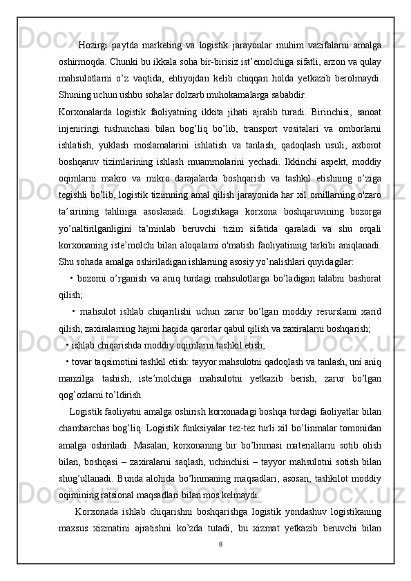 Hozirgi   paytda   marketing   va   logistik   jarayonlar   muhim   vazifalarni   amalga
oshirmoqda. Chunki bu ikkala soha bir-birisiz ist’emolchiga sifatli, arzon va qulay
mahsulotlarni   o’z   vaqtida,   ehtiyojdan   kelib   chiqqan   holda   yetkazib   berolmaydi.
Shuning uchun ushbu sohalar dolzarb muhokamalarga sababdir.
Korxonalarda   logistik   faoliyatning   ikkita   jihati   ajralib   turadi.   Birinchisi,   sanoat
injeniringi   tushunchasi   bilan   bog’liq   bo’lib,   transport   vositalari   va   omborlarni
ishlatish,   yuklash   moslamalarini   ishlatish   va   tanlash,   qadoqlash   usuli,   axborot
boshqaruv   tizimlarining   ishlash   muammolarini   yechadi.   Ikkinchi   aspekt,   moddiy
oqimlarni   makro   va   mikro   darajalarda   boshqarish   va   tashkil   etishning   o’ziga
tegishli bo’lib, logistik tizimning amal qilish jarayonida har xil omillarning o'zaro
ta’sirining   tahliiiga   asoslanadi.   Logistikaga   korxona   boshqaruvining   bozorga
yo’naltirilganligini   ta’minlab   beruvchi   tizim   sifatida   qaraladi   va   shu   orqali
korxonaning iste’molchi bilan aloqalami  o'matish faoliyatining tarkibi  aniqlanadi.
Shu sohada amalga oshiriladigan ishlarning asosiy yo’nalishlari quyidagilar:
      •   bozomi   o’rganish   va   aniq   turdagi   mahsulotlarga   bo’ladigan   talabni   bashorat
qilish; 
      •   mahsulot   ishlab   chiqarilishi   uchun   zarur   bo’lgan   moddiy   resurslami   xarid
qilish, zaxiralaming hajmi haqida qarorlar qabul qilish va zaxiralarni boshqarish;
   • ishlab chiqarishda moddiy oqimlarni tashkil etish;
   • tovar taqsimotini tashkil etish: tayyor mahsulotni qadoqlash va tanlash, uni aniq
manzilga   tashish,   iste’molchiga   mahsulotni   yetkazib   berish,   zarur   bo’lgan
qog’ozlarni to’ldirish.
    Logistik faoliyatni amalga oshirish korxonadagi boshqa turdagi faoliyatlar bilan
chambarchas   bog’liq.  Logistik   funksiyalar   tez-tez   turli   xil   bo’linmalar   tomonidan
amalga   oshiriladi.   Masalan,   korxonaning   bir   bo’linmasi   materiallarni   sotib   olish
bilan,   boshqasi   –   zaxiralarni   saqlash,   uchinchisi   –   tayyor   mahsulotni   sotish   bilan
shug’ullanadi.   Bunda   alohida   bo’linmaning   maqsadlari,   asosan,   tashkilot   moddiy
oqimining ratsional maqsadlari bilan mos kelmaydi.
        Korxonada   ishlab   chiqarishni   boshqarishga   logistik   yondashuv   logistikaning
maxsus   xizmatini   ajratishni   ko’zda   tutadi,   bu   xizmat   yetkazib   beruvchi   bilan
8