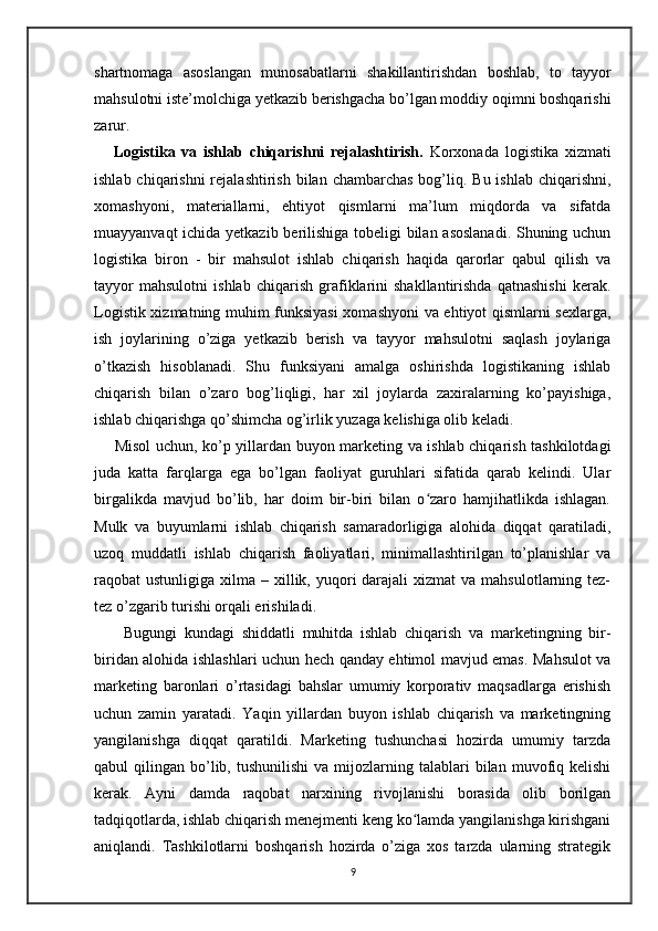 shartnomaga   asoslangan   munosabatlarni   shakillantirishdan   boshlab,   to   tayyor
mahsulotni iste’molchiga yetkazib berishgacha bo’lgan moddiy oqimni boshqarishi
zarur. 
      Logistika   va   ishlab   chiqarishni   rejalashtirish.   Korxonada   logistika   xizmati
ishlab chiqarishni  rejalashtirish  bilan chambarchas  bog’liq. Bu ishlab  chiqarishni,
xomashyoni,   materiallarni,   ehtiyot   qismlarni   ma’lum   miqdorda   va   sifatda
muayyanvaqt ichida yetkazib berilishiga tobeligi bilan asoslanadi. Shuning uchun
logistika   biron   -   bir   mahsulot   ishlab   chiqarish   haqida   qarorlar   qabul   qilish   va
tayyor   mahsulotni   ishlab   chiqarish   grafiklarini   shakllantirishda   qatnashishi   kerak.
Logistik xizmatning muhim funksiyasi  xomashyoni va ehtiyot qismlarni sexlarga,
ish   joylarining   o’ziga   yetkazib   berish   va   tayyor   mahsulotni   saqlash   joylariga
o’tkazish   hisoblanadi.   Shu   funksiyani   amalga   oshirishda   logistikaning   ishlab
chiqarish   bilan   o’zaro   bog’liqligi,   har   xil   joylarda   zaxiralarning   ko’payishiga,
ishlab chiqarishga qo’shimcha og’irlik yuzaga kelishiga olib keladi.
       Misol uchun, ko’p yillardan buyon marketing va ishlab chiqarish tashkilotdagi
juda   katta   farqlarga   ega   bo’lgan   faoliyat   guruhlari   sifatida   qarab   kelindi.   Ular
birgalikda   mavjud   bo’lib,   har   doim   bir-biri   bilan   o zaro   hamjihatlikda   ishlagan.ʻ
Mulk   va   buyumlarni   ishlab   chiqarish   samaradorligiga   alohida   diqqat   qaratiladi,
uzoq   muddatli   ishlab   chiqarish   faoliyatlari,   minimallashtirilgan   to’planishlar   va
raqobat  ustunligiga  xilma –  xillik, yuqori  darajali  xizmat   va  mahsulotlarning tez-
tez o’zgarib turishi orqali erishiladi. 
        Bugungi   kundagi   shiddatli   muhitda   ishlab   chiqarish   va   marketingning   bir-
biridan alohida ishlashlari uchun hech qanday ehtimol mavjud emas. Mahsulot va
marketing   baronlari   o’rtasidagi   bahslar   umumiy   korporativ   maqsadlarga   erishish
uchun   zamin   yaratadi.   Yaqin   yillardan   buyon   ishlab   chiqarish   va   marketingning
yangilanishga   diqqat   qaratildi.   Marketing   tushunchasi   hozirda   umumiy   tarzda
qabul   qilingan  bo’lib,  tushunilishi   va  mijozlarning  talablari  bilan  muvofiq  kelishi
kerak.   Ayni   damda   raqobat   narxining   rivojlanishi   borasida   olib   borilgan
tadqiqotlarda, ishlab chiqarish menejmenti keng ko lamda yangilanishga kirishgani	
ʻ
aniqlandi.   Tashkilotlarni   boshqarish   hozirda   o’ziga   xos   tarzda   ularning   strategik
9
