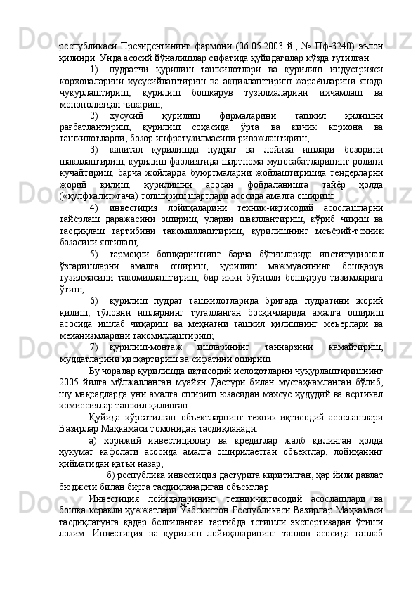 республикаси   Президентининг   фармони   (06.05.2003   й.,   №   Пф-3240)   эълон
қилинди. Унда асосий йўналишлар сифатида қуйидагилар кўзда тутилган: 
1) пудратчи   қурилиш   ташкилотлари   ва   қурилиш   индустрияси
корхоналарини   хусусийлаштириш   ва   акциялаштириш   жараёнларини   янада
чуқурлаштириш,   қурилиш   бошқарув   тузилмаларини   ихчамлаш   ва
монополиядан чиқариш; 
2) хусусий   қурилиш   фирмаларини   ташкил   қилишни
рағбатлантириш,   қурилиш   соҳасида   ўрта   ва   кичик   корхона   ва
ташкилотларни, бозор инфратузилмасини ривожлантириш; 
3) капитал   қурилишда   пудрат   ва   лойиҳа   ишлари   бозорини
шакллантириш, қурилиш фаолиятида шартнома муносабатларининг ролини
кучайтириш,   барча   жойларда   буюртмаларни   жойлаштиришда   тендерларни
жорий   қилиш,   қурилишни   асосан   фойдаланишга   тайёр   ҳолда
(«қулфкалит»гача) топшириш шартлари асосида амалга ошириш; 
4) инвестиция   лойиҳаларини   техник-иқтисодий   асослашларни
тайёрлаш   даражасини   ошириш,   уларни   шакллантириш,   кўриб   чиқиш   ва
тасдиқлаш   тартибини   такомиллаштириш,   қурилишнинг   меъёрий-техник
базасини янгилаш; 
5) тармоқни   бошқаришнинг   барча   бўғинларида   институционал
ўзгаришларни   амалга   ошириш,   қурилиш   мажмуасининг   бошқарув
тузилмасини   такомиллаштириш,   бир-икки   бўғинли   бошқарув   тизимларига
ўтиш; 
6) қурилиш   пудрат   ташкилотларида   бригада   пудратини   жорий
қилиш,   тўловни   ишларнинг   тугалланган   босқичларида   амалга   ошириш
асосида   ишлаб   чиқариш   ва   меҳнатни   ташкил   қилишнинг   меъёрлари   ва
механизмларини такомиллаштириш; 
7) қурилиш-монтаж   ишларининг   таннарзини   камайтириш,
муддатларини қисқартириш ва сифатини ошириш. 
Бу чоралар қурилишда иқтисодий ислоҳотларни чуқурлаштиришнинг
2005   йилга   мўлжалланган   муайян   Дастури   билан   мустаҳкамланган   бўлиб,
шу мақсадларда уни амалга ошириш юзасидан махсус ҳудудий ва вертикал
комиссиялар ташкил қилинган. 
Қуйида   кўрсатилган   объектларнинг   техник-иқтисодий   асослашлари
Вазирлар Маҳкамаси томонидан тасдиқланади: 
а)   хорижий   инвестициялар   ва   кредитлар   жалб   қилинган   ҳолда
ҳукумат   кафолати   асосида   амалга   оширилаётган   объектлар,   лойиҳанинг
қийматидан қатъи назар; 
б) республика инвестиция дастурига киритилган, ҳар йили давлат 
бюджети билан бирга тасдиқланадиган объектлар. 
Инвестиция   лойиҳаларининг   техник-иқтисодий   асослашлари   ва
бошқа керакли ҳужжатлари Ўзбекистон Республикаси Вазирлар Маҳкамаси
тасдиқлагунга   қадар   белгиланган   тартибда   тегишли   экспертизадан   ўтиши
лозим.   Инвестиция   ва   қурилиш   лойиҳаларининг   танлов   асосида   танлаб