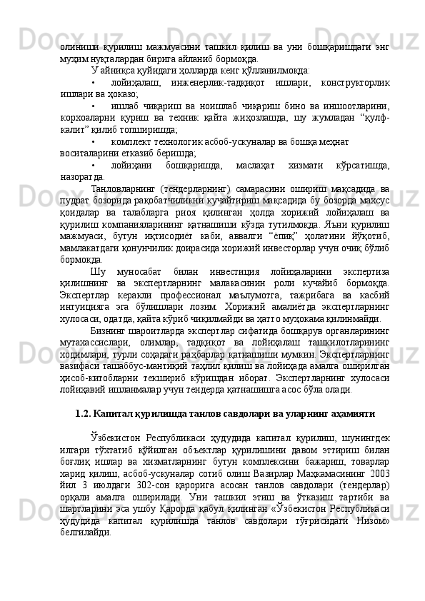 олиниши   қурилиш   мажмуасини   ташкил   қилиш   ва   уни   бошқаришдаги   энг
муҳим нуқталардан бирига айланиб бормоқда. 
У айниқса қуйидаги ҳолларда кенг қўлланилмоқда: 
• лойиҳалаш,   инженерлик-тадқиқот   ишлари,   конструкторлик
ишлари ва ҳоказо; 
• ишлаб   чиқариш   ва   ноишлаб   чиқариш   бино   ва   иншоотларини,
корхоаларни   қуриш   ва   техник   қайта   жиҳозлашда,   шу   жумладан   “қулф-
калит” қилиб топширишда; 
• комплект технологик асбоб-ускуналар ва бошқа меҳнат 
воситаларини етказиб беришда; 
• лойиҳани   бошқаришда,   маслаҳат   хизмати   кўрсатишда,
назоратда. 
Танловларнинг   (тендерларнинг)   самарасини   ошириш   мақсадида   ва
пудрат бозорида рақобатчиликни кучайтириш мақсадида бу бозорда махсус
қоидалар   ва   талабларга   риоя   қилинган   ҳолда   хорижий   лойиҳалаш   ва
қурилиш   компанияларининг   қатнашиши   кўзда   тутилмоқда.   Яъни   қурилиш
мажмуаси,   бутун   иқтисодиёт   каби,   аввалги   “ёпиқ”   ҳолатини   йўқотиб,
мамлакатдаги қонунчилик доирасида хорижий инвесторлар учун очиқ бўлиб
бормоқда. 
Шу   муносабат   билан   инвестиция   лойиҳаларини   экспертиза
қилишнинг   ва   экспертларнинг   малакасинин   роли   кучайиб   бормоқда.
Экспертлар   керакли   профессионал   маълумотга,   тажрибага   ва   касбий
интуицияга   эга   бўлишлари   лозим.   Хорижий   амалиётда   экспертларнинг
хулосаси, одатда, қайта кўриб чиқилмайди ва ҳатто муҳокама қилинмайди. 
Бизнинг шароитларда экспертлар сифатида бошқарув органларининг
мутахассислари,   олимлар,   тадқиқот   ва   лойиҳалаш   ташкилотларининг
ходимлари, турли соҳадаги раҳбарлар қатнашиши мумкин. Экспертларнинг
вазифаси ташаббус-мантиқий таҳлил қилиш ва лойиҳада амалга оширилган
ҳисоб-китобларни   текшириб   кўришдан   иборат.   Экспертларнинг   хулосаси
лойиҳавий ишланмалар учун тендерда қатнашишга асос бўла олади. 
 
1.2. Капитал қурилишда танлов савдолари ва уларнинг аҳамияти 
 
Ўзбекистон   Республикаси   ҳудудида   капитал   қурилиш,   шунингдек
илгари   тўхтатиб   қўйилган   объектлар   қурилишини   давом   эттириш   билан
боғлиқ   ишлар   ва   хизматларнинг   бутун   комплексини   бажариш,   товарлар
харид   қилиш,   асбоб-ускуналар   сотиб   олиш   Вазирлар   Маҳкамасининг   2003
йил   3   июлдаги   302-сон   қарорига   асосан   танлов   савдолари   (тендерлар)
орқали   амалга   оширилади.   Уни   ташкил   этиш   ва   ўтказиш   тартиби   ва
шартларини   эса   ушбу   Қарорда   қабул   қилинган   «Ўзбекистон   Республикаси
ҳудудида   капитал   қурилишда   танлов   савдолари   тўғрисидаги   Низом»
белгилайди.