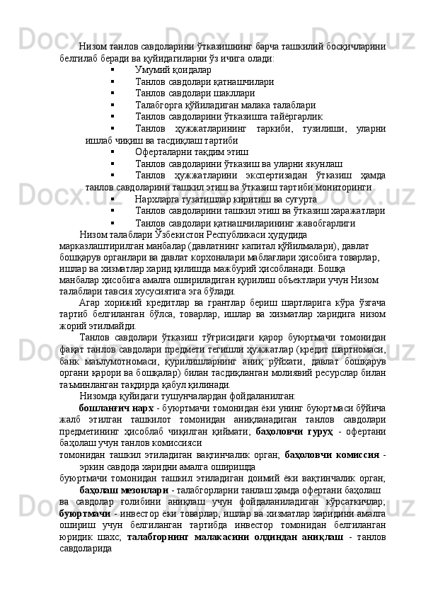 Низом танлов савдоларини ўтказишнинг барча ташкилий босқичларини
белгилаб беради ва қуйидагиларни ўз ичига олади: 
 Умумий қоидалар 
 Танлов савдолари қатнашчилари 
 Танлов савдолари шакллари 
 Талабгорга қўйиладиган малака талаблари 
 Танлов савдоларини ўтказишга тайёргарлик 
 Танлов   ҳужжатларининг   таркиби,   тузилиши,   уларни
ишлаб чиқиш ва тасдиқлаш тартиби 
 Оферталарни тақдим этиш 
 Танлов савдоларини ўтказиш ва уларни якунлаш 
 Танлов   ҳужжатларини   экспертизадан   ўтказиш   ҳамда
танлов савдоларини ташкил этиш ва ўтказиш тартиби мониторинги 
 Нархларга тузатишлар киритиш ва суғурта 
 Танлов савдоларини ташкил этиш ва ўтказиш харажатлари
 Танлов савдолари қатнашчиларининг жавобгарлиги 
Низом талаблари Ўзбекистон Республикаси ҳудудида 
марказлаштирилган манбалар (давлатнинг капитал қўйилмалари), давлат 
бошқарув органлари ва давлат корхоналари маблағлари ҳисобига товарлар, 
ишлар ва хизматлар харид қилишда мажбурий ҳисобланади. Бошқа 
манбалар ҳисобига амалга ошириладиган қурилиш объектлари учун Низом 
талаблари тавсия хусусиятига эга бўлади. 
Агар   хорижий   кредитлар   ва   грантлар   бериш   шартларига   кўра   ўзгача
тартиб   белгиланган   бўлса,   товарлар,   ишлар   ва   хизматлар   харидига   низом
жорий этилмайди. 
Танлов   савдолари   ўтказиш   тўғрисидаги   қарор   буюртмачи   томонидан
фақат танлов савдолари предмети тегишли ҳужжатлар (кредит шартномаси,
банк   маълумотномаси,   қурилишларнинг   аниқ   рўйхати,   давлат   бошқарув
органи қарори ва бошқалар) билан тасдиқланган молиявий ресурслар билан
таъминланган тақдирда қабул қилинади. 
Низомда қуйидаги тушунчалардан фойдаланилган: 
бошланғич нарх  - буюртмачи томонидан ёки унинг буюртмаси бўйича
жалб   этилган   ташкилот   томонидан   аниқланадиган   танлов   савдолари
предметининг   ҳисоблаб   чиқилган   қиймати;   баҳоловчи   гуруҳ   -   офертани
баҳолаш учун танлов комиссияси 
томонидан   ташкил   этиладиган   вақтинчалик   орган;   баҳоловчи   комиссия   -
эркин савдода харидни амалга оширишда 
буюртмачи   томонидан   ташкил   этиладиган   доимий   ёки   вақтинчалик   орган;
баҳолаш мезонлари  - талабгорларни танлаш ҳамда офертани баҳолаш 
ва   савдолар   ғолибини   аниқлаш   учун   фойдаланиладиган   кўрсаткичлар;
буюртмачи   - инвестор ёки товарлар, ишлар ва хизматлар харидини амалга
ошириш   учун   белгиланган   тартибда   инвестор   томонидан   белгиланган
юридик   шахс;   талабгорнинг   малакасини   олдиндан   аниқлаш   -   танлов
савдоларида  