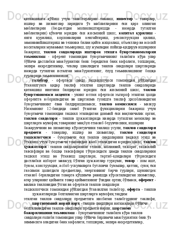 қатнашишга   қўйиш   учун   талабгорларни   танлаш;   инвестор   -   товарлар,
ишлар   ва   хизматлар   харидига   ўз   маблағларини   ёки   қарз   олинган
маблағларни   (бюджетдан   молиялаштиришда   -   назарда   тутилган
маблағларни)   қўювчи   юридик   ёки   жисмоний   шахс;   капитал   қурилиш   -
янги   қурилиш,   корхоналарни   кенгайтириш,   реконструкция   қилиш,
замонавийлаштириш ва техника билан қайта жиҳозлаш, объектлар ва асосий
воситаларни мукаммал таъмирлаш, шу жумладан лойиҳа-қидирув ишларини
бажариш;   танлов   савдоларида   иштирок   этишга   буюртманомаларни
таъминлаш   -   оферент   томонидан   буюртмачининг   талабига   кўра   улар
бўйича   дастлабки   мажбуриятни   банк   берадиган   банк   кафолати,   топшириқ,
захира   аккредитивлар,   чеклар   шаклидаги   танлов   савдолари   шартларида
назарда   тутилган   исталган   мажбуриятнинг,   ёхуд   таъминлашнинг   бошқа
турларида таъминланиши; 
талабгор   -   офертаси   савдо   ташкилотчиси   томонидан   рўйхатдан
ўтказилгунга   қадар   таклиф   этилган   шартларда   танлов   савдоларида
қатнашиш   ниятини   билдирган   юридик   ёки   жисмоний   шахс;   танлов
буюртманомаси   акцепти   -   унинг   ютган   офертаси   эътироф   этилган   ҳолда
оферентга   юбориладиган   ва   шартнома   тузишга   таклиф   ҳисобланадиган
буюртмачининг   ёзма   билдиришномаси;   танлов   комиссияси   -   мазкур
Низомнинг   12-бандида   санаб   ўтилган   функцияларни   бажариш   учун
буюртмачи   томонидан   ташкил   этиладиган   доимий   ёки   вақтинчалик   орган;
танлов   савдолари   -   танлов   ҳужжатларида   назарда   тутилган   мезонлар   ва
шартларга мувофиқ товарнинг мақбул етказиб берувчисини, ишларни 
бажарувчини ва хизматлар кўрсатувчини танлаш усули;   танлов савдолари
предмети   -   товарлар,   ишлар   ва   хизматлар;   танлов   савдолари
ташкилотчиси   -   буюртмачи   ёки   танлов   савдоларини   ташкил   этиш   ва
ўтказиш учун буюртмачи томонидан жалб этиладиган юридик шахс;  танлов
ҳужжатлари  - танлов савдоларининг техник, молиявий, тижорат, ташкилий
тавсифлари   ва   бошқа   тавсифлари   тўғрисидаги   ҳамда   танлов   савдоларини
ташкил   этиш   ва   ўтказиш   шартлари,   тартиб-қоидалари   тўғрисидаги
дастлабки   ахборот   мавжуд   бўлган   ҳужжатлар   туркуми;   товар   -   хом   ашё,
буюм, конструкция, асбоб-ускуналарга бутловчи буюмлар, қаттиқ, суюқ ёки
газсимон   ҳолатдаги   предметлар,   энергиянинг   барча   турлари,   шунингдек
етказиб   бериладиган   товарга   қўшимча   равишда   кўрсатиладиган   хизматлар,
агар уларнинг қиймати товар қийматининг ўзидан ортиқ бўлмаса;  оферент  -
малака танловидан ўтган ва офертаси танлов савдолари 
ташкилотчиси   томонидан   рўйхатдан   ўтказилган   талабгор;   оферта   -   танлов
ҳужжатларида белгиланган шартларга мувофиқ тақдим 
этилган   танлов   савдолари   предметига   нисбатан   талабгорнинг   таклифи;
шартномавий жорий нарх  - танлов савдолари натижалари бўйича 
белгиланадиган танлов савдолари предмети нархи;  шартнома 
бажарилишини таъминлаш  - буюртмачининг талабига кўра танлов 
савдолари ғолиби томонидан улар бўйича бирламчи мажбуриятни банк ўз 
зиммасига оладиган банк кафолати, топшириқ, захира аккредетивлар,