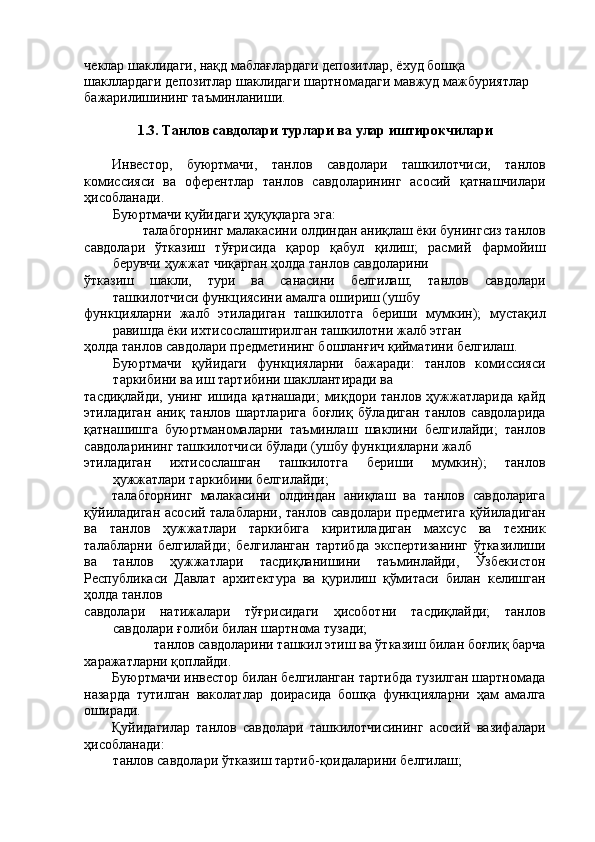 чеклар шаклидаги, нақд маблағлардаги депозитлар, ёхуд бошқа 
шакллардаги депозитлар шаклидаги шартномадаги мавжуд мажбуриятлар 
бажарилишининг таъминланиши. 
 
1.3. Танлов савдолари турлари ва улар иштирокчилари 
 
Инвестор,   буюртмачи,   танлов   савдолари   ташкилотчиси,   танлов
комиссияси   ва   оферентлар   танлов   савдоларининг   асосий   қатнашчилари
ҳисобланади. 
Буюртмачи қуйидаги ҳуқуқларга эга: 
талабгорнинг малакасини олдиндан аниқлаш ёки бунингсиз танлов 
савдолари   ўтказиш   тўғрисида   қарор   қабул   қилиш;   расмий   фармойиш
берувчи ҳужжат чиқарган ҳолда танлов савдоларини 
ўтказиш   шакли,   тури   ва   санасини   белгилаш;   танлов   савдолари
ташкилотчиси функциясини амалга ошириш (ушбу 
функцияларни   жалб   этиладиган   ташкилотга   бериши   мумкин);   мустақил
равишда ёки ихтисослаштирилган ташкилотни жалб этган 
ҳолда танлов савдолари предметининг бошланғич қийматини белгилаш. 
Буюртмачи   қуйидаги   функцияларни   бажаради:   танлов   комиссияси
таркибини ва иш тартибини шакллантиради ва 
тасдиқлайди, унинг ишида қатнашади;  миқдори танлов ҳужжатларида қайд
этиладиган   аниқ   танлов   шартларига   боғлиқ   бўладиган   танлов   савдоларида
қатнашишга   буюртманомаларни   таъминлаш   шаклини   белгилайди;   танлов
савдоларининг ташкилотчиси бўлади (ушбу функцияларни жалб 
этиладиган   ихтисослашган   ташкилотга   бериши   мумкин);   танлов
ҳужжатлари таркибини белгилайди; 
талабгорнинг   малакасини   олдиндан   аниқлаш   ва   танлов   савдоларига
қўйиладиган асосий талабларни, танлов савдолари предметига қўйиладиган
ва   танлов   ҳужжатлари   таркибига   киритиладиган   махсус   ва   техник
талабларни   белгилайди;   белгиланган   тартибда   экспертизанинг   ўтказилиши
ва   танлов   ҳужжатлари   тасдиқланишини   таъминлайди,   Ўзбекистон
Республикаси   Давлат   архитектура   ва   қурилиш   қўмитаси   билан   келишган
ҳолда танлов 
савдолари   натижалари   тўғрисидаги   ҳисоботни   тасдиқлайди;   танлов
савдолари ғолиби билан шартнома тузади; 
танлов савдоларини ташкил этиш ва ўтказиш билан боғлиқ барча 
харажатларни қоплайди. 
Буюртмачи инвестор билан белгиланган тартибда тузилган шартномада
назарда   тутилган   ваколатлар   доирасида   бошқа   функцияларни   ҳам   амалга
оширади. 
Қуйидагилар   танлов   савдолари   ташкилотчисининг   асосий   вазифалари
ҳисобланади: 
танлов савдолари ўтказиш тартиб-қоидаларини белгилаш;  