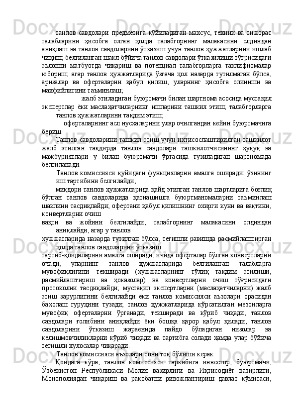 танлов   савдолари   предметига   қўйиладиган   махсус,   техник   ва   тижорат
талабларини   ҳисобга   олган   ҳолда   талабгорнинг   малакасини   олдиндан
аниқлаш ва танлов савдоларини ўтказиш учун танлов ҳужжатларини ишлаб
чиқиш; белгиланган шакл бўйича танлов савдолари ўтказилиши тўғрисидаги
эълонни   матбуотда   чиқариш   ва   потенциал   талабгорларга   таклифномалар
юбориш;   агар   танлов   ҳужжатларида   ўзгача   ҳол   назарда   тутилмаган   бўлса,
аризалар   ва   оферталарни   қабул   қилиш,   уларнинг   ҳисобга   олиниши   ва
махфийлигини таъминлаш; 
жалб этиладиган буюртмачи билан шартнома асосида мустақил 
экспертлар   ёки   маслаҳатчиларнинг   ишларини   ташкил   этиш;   талабгорларга
танлов ҳужжатларини тақдим этиш; 
оферталарнинг асл нусхаларини улар очилгандан кейин буюртмачига 
бериш. 
Танлов савдоларини ташкил этиш учун ихтисослаштирилган ташкилот
жалб   этилган   тақдирда   танлов   савдолари   ташкилотчисининг   ҳуқуқ   ва
мажбуриятлари   у   билан   буюртмачи   ўртасида   тузиладиган   шартномада
белгиланади. 
Танлов   комиссияси   қуйидаги   функцияларни   амалга   оширади:   ўзининг
иш тартибини белгилайди; 
миқдори танлов ҳужжатларида қайд этилган танлов шартларига боғлиқ
бўлган   танлов   савдоларида   қатнашишга   буюртманомаларни   таъминлаш
шаклини тасдиқлайди; офертани қабул қилишнинг охирги куни ва вақтини,
конвертларни очиш 
вақти   ва   жойини   белгилайди;   талабгорнинг   малакасини   олдиндан
аниқлайди, агар у танлов 
ҳужжатларида назарда  тутилган бўлса;  тегишли равишда расмийлаштирган
ҳолда танлов савдоларини ўтказиш 
тартиб-қоидаларини амалга оширади; ичида оферталар бўлган конвертларни
очади,   уларнинг   танлов   ҳужжатларида   белгиланган   талабларга
мувофиқлигини   текширади   (ҳужжатларнинг   тўлиқ   тақдим   этилиши,
расмийлаштириш   ва   ҳоказолар)   ва   конвертларни   очиш   тўғрисидаги
протоколни   тасдиқлайди;   мустақил   экспертларни   (маслаҳатчиларни)   жалб
этиш   зарурлигини   белгилайди   ёки   танлов   комиссияси   аъзолари   орасидан
баҳолаш   гуруҳини   тузади;   танлов   ҳужжатларида   кўрсатилган   мезонларга
мувофиқ   оферталарни   ўрганади,   текширади   ва   кўриб   чиқади,   танлов
савдолари   ғолибини   аниқлайди   ёки   бошқа   қарор   қабул   қилади;   танлов
савдоларини   ўтказиш   жараёнида   пайдо   бўладиган   низолар   ва
келишмовчиликларни   кўриб   чиқади   ва   тартибга   солади   ҳамда   улар   бўйича
тегишли хулосалар чиқаради. 
Танлов комиссияси аъзолари сони тоқ бўлиши керак. 
Қоидага   кўра,   танлов   комиссияси   таркибига   инвестор,   буюртмачи,
Ўзбекистон   Республикаси   Молия   вазирлиги   ва   Иқтисодиёт   вазирлиги,
Монополиядан   чиқариш   ва   рақобатни   ривожлантириш   давлат   қўмитаси,