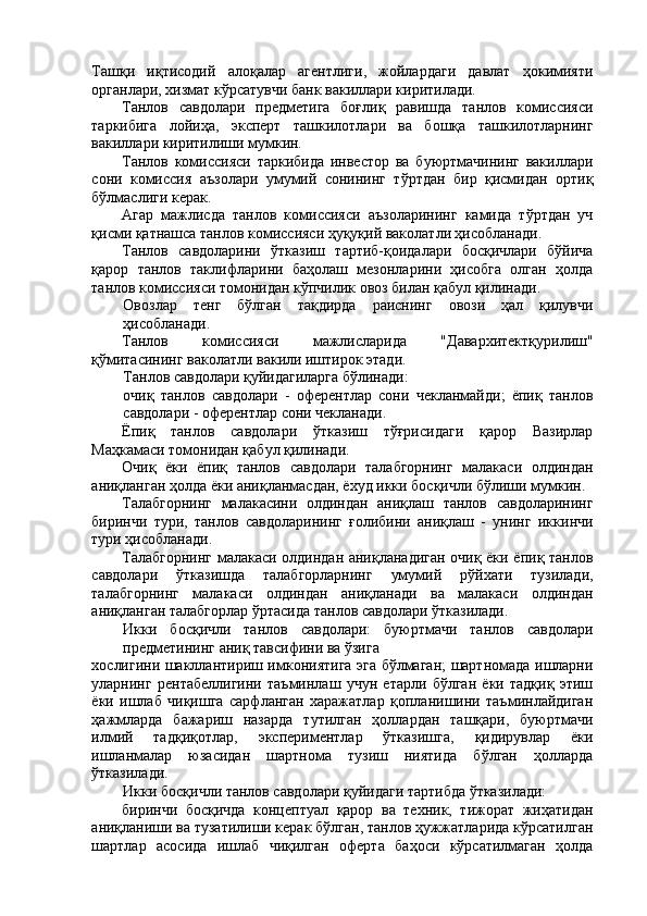 Ташқи   иқтисодий   алоқалар   агентлиги,   жойлардаги   давлат   ҳокимияти
органлари, хизмат кўрсатувчи банк вакиллари киритилади. 
Танлов   савдолари   предметига   боғлиқ   равишда   танлов   комиссияси
таркибига   лойиҳа,   эксперт   ташкилотлари   ва   бошқа   ташкилотларнинг
вакиллари киритилиши мумкин. 
Танлов   комиссияси   таркибида   инвестор   ва   буюртмачининг   вакиллари
сони   комиссия   аъзолари   умумий   сонининг   тўртдан   бир   қисмидан   ортиқ
бўлмаслиги керак. 
Агар   мажлисда   танлов   комиссияси   аъзоларининг   камида   тўртдан   уч
қисми қатнашса танлов комиссияси ҳуқуқий ваколатли ҳисобланади. 
Танлов   савдоларини   ўтказиш   тартиб-қоидалари   босқичлари   бўйича
қарор   танлов   таклифларини   баҳолаш   мезонларини   ҳисобга   олган   ҳолда
танлов комиссияси томонидан кўпчилик овоз билан қабул қилинади. 
Овозлар   тенг   бўлган   тақдирда   раиснинг   овози   ҳал   қилувчи
ҳисобланади. 
Танлов   комиссияси   мажлисларида   "Давархитектқурилиш"
қўмитасининг ваколатли вакили иштирок этади. 
Танлов савдолари қуйидагиларга бўлинади: 
очиқ   танлов   савдолари   -   оферентлар   сони   чекланмайди;   ёпиқ   танлов
савдолари - оферентлар сони чекланади. 
Ёпиқ   танлов   савдолари   ўтказиш   тўғрисидаги   қарор   Вазирлар
Маҳкамаси томонидан қабул қилинади. 
Очиқ   ёки   ёпиқ   танлов   савдолари   талабгорнинг   малакаси   олдиндан
аниқланган ҳолда ёки аниқланмасдан, ёхуд икки босқичли бўлиши мумкин. 
Талабгорнинг   малакасини   олдиндан   аниқлаш   танлов   савдоларининг
биринчи   тури,   танлов   савдоларининг   ғолибини   аниқлаш   -   унинг   иккинчи
тури ҳисобланади. 
Талабгорнинг малакаси олдиндан аниқланадиган очиқ ёки ёпиқ танлов
савдолари   ўтказишда   талабгорларнинг   умумий   рўйхати   тузилади,
талабгорнинг   малакаси   олдиндан   аниқланади   ва   малакаси   олдиндан
аниқланган талабгорлар ўртасида танлов савдолари ўтказилади. 
Икки   босқичли   танлов   савдолари:   буюртмачи   танлов   савдолари
предметининг аниқ тавсифини ва ўзига 
хослигини шакллантириш имкониятига эга бўлмаган; шартномада ишларни
уларнинг   рентабеллигини   таъминлаш   учун   етарли   бўлган   ёки   тадқиқ   этиш
ёки   ишлаб   чиқишга   сарфланган   харажатлар   қопланишини   таъминлайдиган
ҳажмларда   бажариш   назарда   тутилган   ҳоллардан   ташқари,   буюртмачи
илмий   тадқиқотлар,   экспериментлар   ўтказишга,   қидирувлар   ёки
ишланмалар   юзасидан   шартнома   тузиш   ниятида   бўлган   ҳолларда
ўтказилади. 
Икки босқичли танлов савдолари қуйидаги тартибда ўтказилади: 
биринчи   босқичда   концептуал   қарор   ва   техник,   тижорат   жиҳатидан
аниқланиши ва тузатилиши керак бўлган, танлов ҳужжатларида кўрсатилган
шартлар   асосида   ишлаб   чиқилган   оферта   баҳоси   кўрсатилмаган   ҳолда