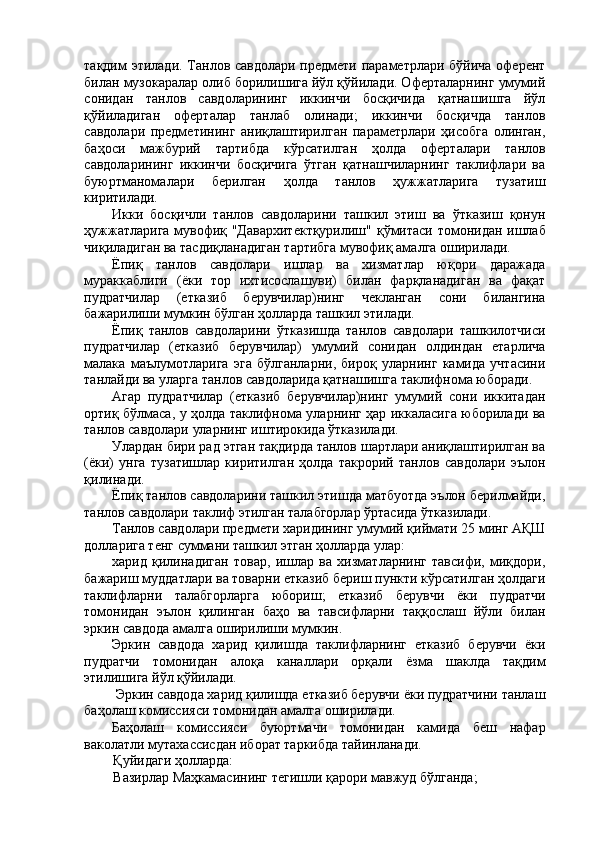 тақдим этилади. Танлов савдолари предмети параметрлари бўйича оферент
билан музокаралар олиб борилишига йўл қўйилади. Оферталарнинг умумий
сонидан   танлов   савдоларининг   иккинчи   босқичида   қатнашишга   йўл
қўйиладиган   оферталар   танлаб   олинади;   иккинчи   босқичда   танлов
савдолари   предметининг   аниқлаштирилган   параметрлари   ҳисобга   олинган,
баҳоси   мажбурий   тартибда   кўрсатилган   ҳолда   оферталари   танлов
савдоларининг   иккинчи   босқичига   ўтган   қатнашчиларнинг   таклифлари   ва
буюртманомалари   берилган   ҳолда   танлов   ҳужжатларига   тузатиш
киритилади. 
Икки   босқичли   танлов   савдоларини   ташкил   этиш   ва   ўтказиш   қонун
ҳужжатларига мувофиқ "Давархитектқурилиш"  қўмитаси томонидан ишлаб
чиқиладиган ва тасдиқланадиган тартибга мувофиқ амалга оширилади. 
Ёпиқ   танлов   савдолари   ишлар   ва   хизматлар   юқори   даражада
мураккаблиги   (ёки   тор   ихтисослашуви)   билан   фарқланадиган   ва   фақат
пудратчилар   (етказиб   берувчилар)нинг   чекланган   сони   билангина
бажарилиши мумкин бўлган ҳолларда ташкил этилади. 
Ёпиқ   танлов   савдоларини   ўтказишда   танлов   савдолари   ташкилотчиси
пудратчилар   (етказиб   берувчилар)   умумий   сонидан   олдиндан   етарлича
малака   маълумотларига   эга   бўлганларни,   бироқ   уларнинг   камида   учтасини
танлайди ва уларга танлов савдоларида қатнашишга таклифнома юборади. 
Агар   пудратчилар   (етказиб   берувчилар)нинг   умумий   сони   иккитадан
ортиқ бўлмаса, у ҳолда таклифнома уларнинг ҳар иккаласига юборилади ва
танлов савдолари уларнинг иштирокида ўтказилади. 
Улардан бири рад этган тақдирда танлов шартлари аниқлаштирилган ва
(ёки)   унга   тузатишлар   киритилган   ҳолда   такрорий   танлов   савдолари   эълон
қилинади. 
Ёпиқ танлов савдоларини ташкил этишда матбуотда эълон берилмайди,
танлов савдолари таклиф этилган талабгорлар ўртасида ўтказилади. 
Танлов савдолари предмети харидининг умумий қиймати 25 минг АҚШ
долларига тенг суммани ташкил этган ҳолларда улар: 
харид   қилинадиган   товар,   ишлар   ва   хизматларнинг   тавсифи,   миқдори,
бажариш муддатлари ва товарни етказиб бериш пункти кўрсатилган ҳолдаги
таклифларни   талабгорларга   юбориш;   етказиб   берувчи   ёки   пудратчи
томонидан   эълон   қилинган   баҳо   ва   тавсифларни   таққослаш   йўли   билан
эркин савдода амалга оширилиши мумкин. 
Эркин   савдода   харид   қилишда   таклифларнинг   етказиб   берувчи   ёки
пудратчи   томонидан   алоқа   каналлари   орқали   ёзма   шаклда   тақдим
этилишига йўл қўйилади. 
 Эркин савдода харид қилишда етказиб берувчи ёки пудратчини танлаш
баҳолаш комиссияси томонидан амалга оширилади. 
Баҳолаш   комиссияси   буюртмачи   томонидан   камида   беш   нафар
ваколатли мутахассисдан иборат таркибда тайинланади. 
Қуйидаги ҳолларда: 
Вазирлар Маҳкамасининг тегишли қарори мавжуд бўлганда;