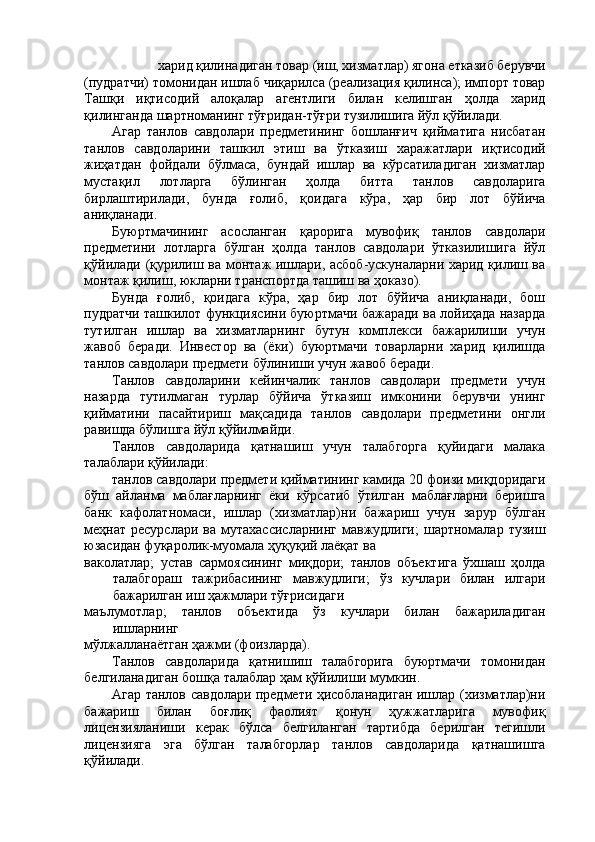 харид қилинадиган товар (иш, хизматлар) ягона етказиб берувчи 
(пудратчи) томонидан ишлаб чиқарилса (реализация қилинса); импорт товар
Ташқи   иқтисодий   алоқалар   агентлиги   билан   келишган   ҳолда   харид
қилинганда шартноманинг тўғридан-тўғри тузилишига йўл қўйилади. 
Агар   танлов   савдолари   предметининг   бошланғич   қийматига   нисбатан
танлов   савдоларини   ташкил   этиш   ва   ўтказиш   харажатлари   иқтисодий
жиҳатдан   фойдали   бўлмаса,   бундай   ишлар   ва   кўрсатиладиган   хизматлар
мустақил   лотларга   бўлинган   ҳолда   битта   танлов   савдоларига
бирлаштирилади,   бунда   ғолиб,   қоидага   кўра,   ҳар   бир   лот   бўйича
аниқланади. 
Буюртмачининг   асосланган   қарорига   мувофиқ   танлов   савдолари
предметини   лотларга   бўлган   ҳолда   танлов   савдолари   ўтказилишига   йўл
қўйилади (қурилиш ва монтаж ишлари, асбоб-ускуналарни харид қилиш ва
монтаж қилиш, юкларни транспортда ташиш ва ҳоказо). 
Бунда   ғолиб,   қоидага   кўра,   ҳар   бир   лот   бўйича   аниқланади,   бош
пудратчи ташкилот функциясини буюртмачи бажаради ва лойиҳада назарда
тутилган   ишлар   ва   хизматларнинг   бутун   комплекси   бажарилиши   учун
жавоб   беради.   Инвестор   ва   (ёки)   буюртмачи   товарларни   харид   қилишда
танлов савдолари предмети бўлиниши учун жавоб беради. 
Танлов   савдоларини   кейинчалик   танлов   савдолари   предмети   учун
назарда   тутилмаган   турлар   бўйича   ўтказиш   имконини   берувчи   унинг
қийматини   пасайтириш   мақсадида   танлов   савдолари   предметини   онгли
равишда бўлишга йўл қўйилмайди. 
Танлов   савдоларида   қатнашиш   учун   талабгорга   қуйидаги   малака
талаблари қўйилади: 
танлов савдолари предмети қийматининг камида 20 фоизи миқдоридаги
бўш   айланма   маблағларнинг   ёки   кўрсатиб   ўтилган   маблағларни   беришга
банк   кафолатномаси,   ишлар   (хизматлар)ни   бажариш   учун   зарур   бўлган
меҳнат  ресурслари  ва  мутахассисларнинг  мавжудлиги;  шартномалар  тузиш
юзасидан фуқаролик-муомала ҳуқуқий лаёқат ва 
ваколатлар;   устав   сармоясининг   миқдори;   танлов   объектига   ўхшаш   ҳолда
талабгораш   тажрибасининг   мавжудлиги;   ўз   кучлари   билан   илгари
бажарилган иш ҳажмлари тўғрисидаги 
маълумотлар;   танлов   объектида   ўз   кучлари   билан   бажариладиган
ишларнинг 
мўлжалланаётган ҳажми (фоизларда). 
Танлов   савдоларида   қатнишиш   талабгорига   буюртмачи   томонидан
белгиланадиган бошқа талаблар ҳам қўйилиши мумкин. 
Агар танлов савдолари предмети ҳисобланадиган ишлар (хизматлар)ни
бажариш   билан   боғлиқ   фаолият   қонун   ҳужжатларига   мувофиқ
лицензияланиши   керак   бўлса   белгиланган   тартибда   берилган   тегишли
лицензияга   эга   бўлган   талабгорлар   танлов   савдоларида   қатнашишга
қўйилади.