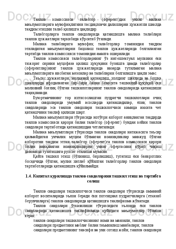 Танлов   комиссияси   талабгор   (оферент)дан   унинг   малака
маълумотларига мувофиқлигини тасдиқловчи далилларни ҳужжатли шаклда
тақдим этишни талаб қилишга ҳақлидир. 
Талабгорларга   танлов   савдоларида   қатнашишга   малака   талаблари
танлов ҳужжатлари таркибида кўрсатиб ўтилади. 
Малака   талабларига   мувофиқ   талабгорлар   томонидан   тақдим
этиладиган   маълумотларни   баҳолаш   танлов   ҳужжатларида   белгиланган
тартибда танлов комиссияси томонидан амалга оширилади. 
Танлов   комиссияси   талабгорларнинг   ўз   интеллектуал   мулкини   ёки
тижорат   сирини   муҳофаза   қилиш   ҳуқуқини   бузишга   ҳамда   талабгорлар
(оферентлар)нинг   танлов   ҳужжатларида   назарда   тутилмаган   малака
маълумотларига нисбатан мезонлар ва талабларни белгилашга ҳақли эмас. 
Таъсис   ҳужжатлари,   молиявий   қатнашиш,   холдинг   шаклида   ва   бошқа
шаклларда   ифодаланган   бир-бири   билан   бевосита   ташкилий-ҳуқуқий   ёки
молиявий   боғлиқ   бўлган   ташкилотларнинг   танлов   савдоларида   қатнашиши
тақиқланади. 
Буюртмачининг   тор   ихтисослашган   пудратчи   ташкилотлари   очиқ
танлов   савдоларида   умумий   асосларда   қатнашадилар,   ёпиқ   танлов
савдоларида   эса   танлов   савдолари   ташкилотчиси   камида   иккита   чет
қатнашчини таклиф қилиши шарт. 
Малака маълумотлари тўғрисида нотўғри ахборот аниқланган тақдирда
танлов   комиссияси   қарори   билан   талабгор   (оферент)   бундан   кейин   танлов
савдолари тартиботида қатнашишдан четлатилади. 
Малака   маълумотлари   тўғрисида   танлов   савдолари   натижасига   таъсир
қилмайдиган   унчалик   муҳим   бўлмаган   ноаниқликлар   мавжуд   бўлган
ахборотни   тақдим   этган   талабгор   (оферент)га   танлов   комиссияси   қарори
билан   аниқланган   ноаниқликларни   унинг   офертасини   кўриб   чиқиш
давомида тузатишига рухсат этилиши мумкин. 
Қайта   ташкил   этиш   (бўлиниш,   бирлашиш),   тугатиш   ёки   банкротлик
босқичида   бўлган,   мулки   хатлаб   қўйилган   талабгорлар   танлов   савдолари
тартиботларида қатнашишга қўйилмайди. 
 
1.4. Капитал қурилишда танлов савдоларини ташкил этиш ва тартибга
солиш 
 
Танлов   савдолари   ташкилотчиси   танлов   савдолари   тўғрисида   оммавий
ахборот   воситаларида   эълон   беради   ёки   потенциал   пудратчиларга   (етказиб
берувчиларга) танлов савдоларида қатнашишга таклифнома жўнатади. 
Танлов   савдолари   ўтказилиши   тўғрисидаги   эълонда   ёки   танлов
савдоларида   қатнашишга   таклифномада   қуйидаги   маълумотлар   бўлиши
керак: 
танлов савдолари ташкилотчисининг номи ва манзили; танлов 
савдолари предметини маблағ билан таъминлаш манбалари; танлов 
савдолари предметининг тавсифи ва уни сотиш жойи; танлов савдолари