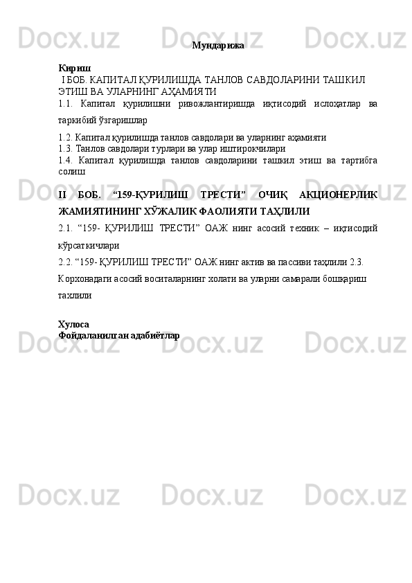 Мундарижа 
Кириш 
  I БОБ. КАПИТАЛ ҚУРИЛИШДА ТАНЛОВ САВДОЛАРИНИ ТАШКИЛ 
ЭТИШ ВА УЛАРНИНГ АҲАМИЯТИ 
1.1.   Капитал   қурилишни   ривожлантиришда   иқтисодий   ислоҳатлар   ва
таркибий ўзгаришлар 
1.2. Капитал қурилишда танлов савдолари ва уларнинг аҳамияти 
1.3. Танлов савдолари турлари ва улар иштирокчилари 
1.4.   Капитал   қурилишда   танлов   савдоларини   ташкил   этиш   ва   тартибга
солиш 
 
II   БОБ.   “159-ҚУРИЛИШ   ТРЕСТИ”   ОЧИҚ   АКЦИОНЕРЛИК
ЖАМИЯТИНИНГ ХЎЖАЛИК ФАОЛИЯТИ ТАҲЛИЛИ 
2.1.   “159-   ҚУРИЛИШ   ТРЕСТИ”   ОАЖ   нинг   асосий   техник   –   иқтисодий
кўрсаткичлари 
2.2. “159- ҚУРИЛИШ ТРЕСТИ” ОАЖ нинг актив ва пассиви таҳлили 2.3. 
Корхонадаги асосий воситаларнинг холати ва уларни самарали бошқариш 
тахлили 
 
Хулоса
Фойдаланилган адабиётлар 
 
 
 
 
 
 
  